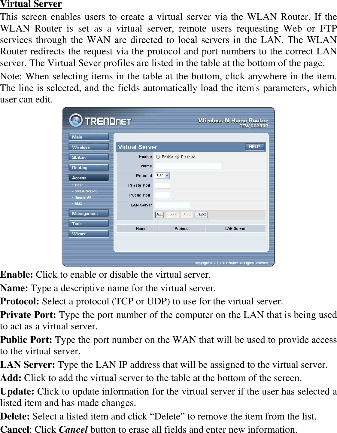  Virtual Server This screen enables users to create a virtual server via the WLAN Router. If the WLAN  Router  is  set  as  a  virtual  server,  remote  users  requesting  Web  or  FTP services through the WAN are directed to local servers in the LAN. The WLAN Router redirects the request via the protocol and port numbers to the correct LAN server. The Virtual Sever profiles are listed in the table at the bottom of the page. Note: When selecting items in the table at the bottom, click anywhere in the item. The line is selected, and the fields automatically load the item&apos;s parameters, which user can edit.  Enable: Click to enable or disable the virtual server. Name: Type a descriptive name for the virtual server. Protocol: Select a protocol (TCP or UDP) to use for the virtual server. Private Port: Type the port number of the computer on the LAN that is being used to act as a virtual server. Public Port: Type the port number on the WAN that will be used to provide access to the virtual server. LAN Server: Type the LAN IP address that will be assigned to the virtual server. Add: Click to add the virtual server to the table at the bottom of the screen. Update: Click to update information for the virtual server if the user has selected a listed item and has made changes. Delete: Select a listed item and click “Delete” to remove the item from the list. Cancel: Click Cancel button to erase all fields and enter new information. 