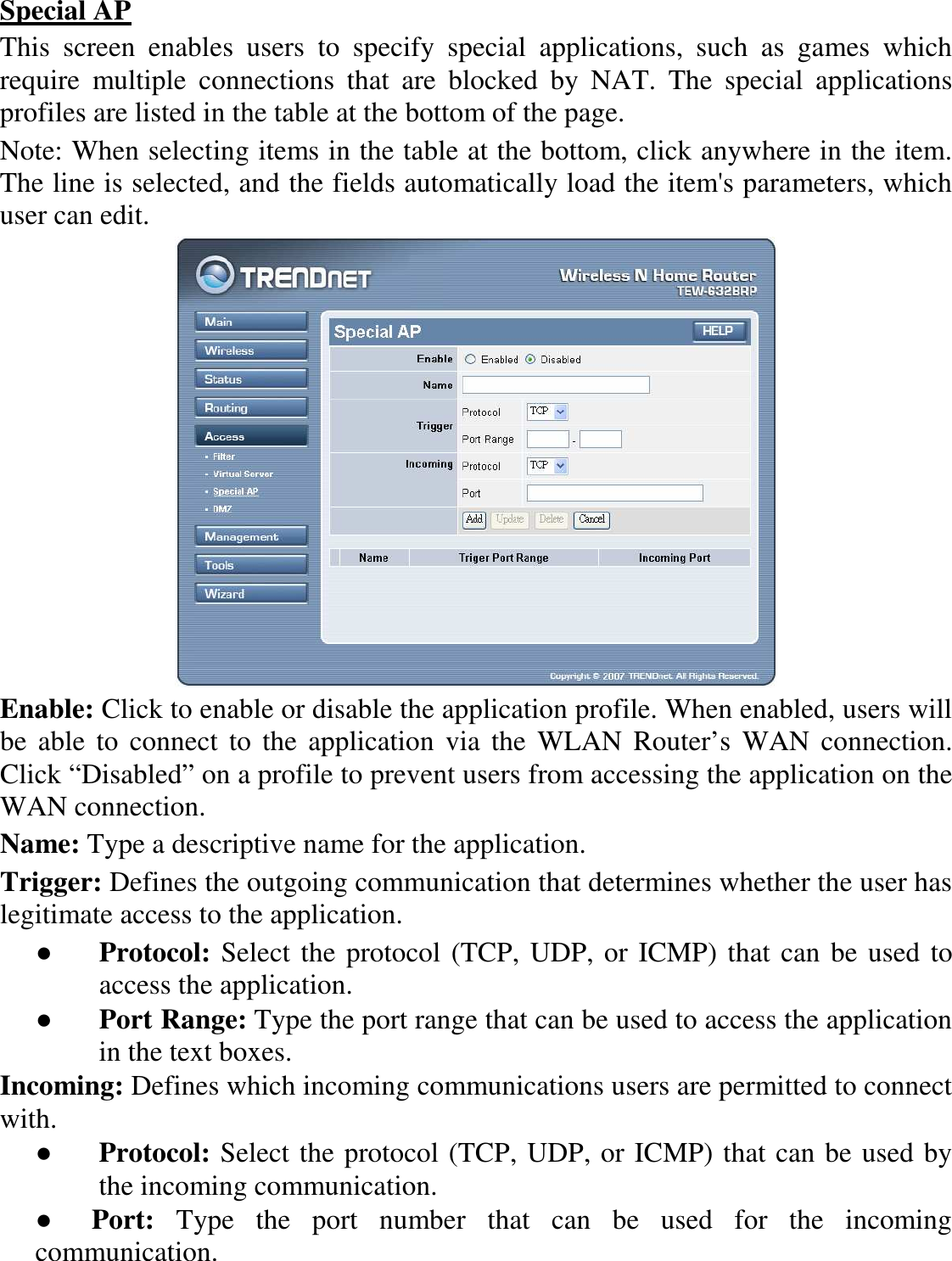 Special AP This  screen  enables  users  to  specify  special  applications,  such  as  games  which require  multiple  connections  that  are  blocked  by  NAT.  The  special  applications profiles are listed in the table at the bottom of the page. Note: When selecting items in the table at the bottom, click anywhere in the item. The line is selected, and the fields automatically load the item&apos;s parameters, which user can edit.  Enable: Click to enable or disable the application profile. When enabled, users will be  able to connect  to  the  application  via  the  WLAN  Router’s  WAN connection. Click “Disabled” on a profile to prevent users from accessing the application on the WAN connection. Name: Type a descriptive name for the application. Trigger: Defines the outgoing communication that determines whether the user has legitimate access to the application. ●  Protocol: Select the protocol (TCP, UDP, or ICMP) that can be used to access the application. ●  Port Range: Type the port range that can be used to access the application in the text boxes. Incoming: Defines which incoming communications users are permitted to connect with. ●  Protocol: Select the protocol (TCP, UDP, or ICMP) that can be used by the incoming communication. ●     Port:  Type  the  port  number  that  can  be  used  for  the  incoming communication. 