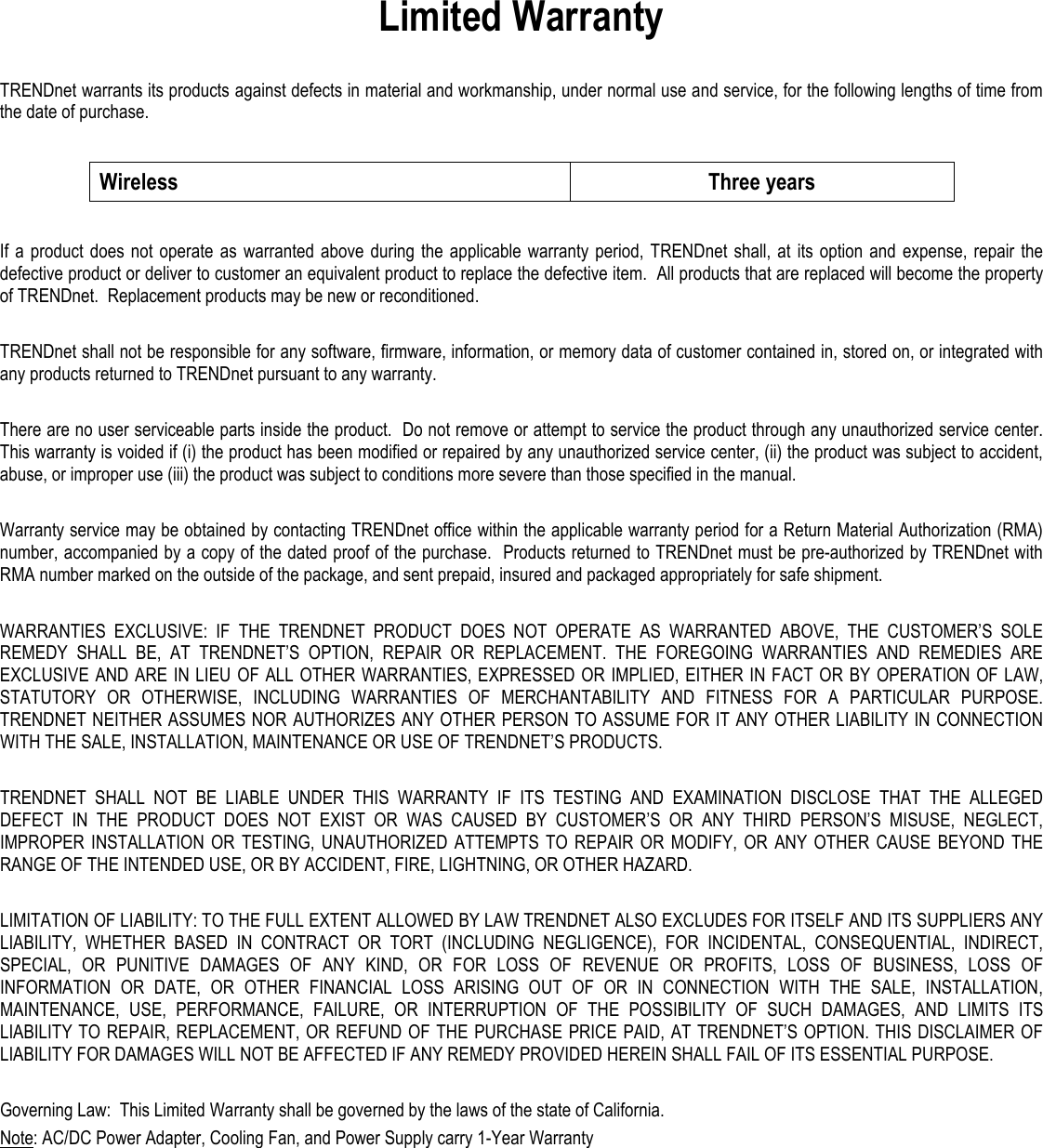 Limited Warranty  TRENDnet warrants its products against defects in material and workmanship, under normal use and service, for the following lengths of time from the date of purchase.    Wireless  Three years  If a  product does  not operate  as warranted above  during  the applicable warranty  period,  TRENDnet  shall,  at  its  option  and  expense,  repair the defective product or deliver to customer an equivalent product to replace the defective item.  All products that are replaced will become the property of TRENDnet.  Replacement products may be new or reconditioned.  TRENDnet shall not be responsible for any software, firmware, information, or memory data of customer contained in, stored on, or integrated with any products returned to TRENDnet pursuant to any warranty.  There are no user serviceable parts inside the product.  Do not remove or attempt to service the product through any unauthorized service center.  This warranty is voided if (i) the product has been modified or repaired by any unauthorized service center, (ii) the product was subject to accident, abuse, or improper use (iii) the product was subject to conditions more severe than those specified in the manual.  Warranty service may be obtained by contacting TRENDnet office within the applicable warranty period for a Return Material Authorization (RMA) number, accompanied by a copy of the dated proof of the purchase.  Products returned to TRENDnet must be pre-authorized by TRENDnet with RMA number marked on the outside of the package, and sent prepaid, insured and packaged appropriately for safe shipment.    WARRANTIES  EXCLUSIVE:  IF  THE  TRENDNET  PRODUCT  DOES  NOT  OPERATE  AS  WARRANTED  ABOVE,  THE  CUSTOMER’S  SOLE REMEDY  SHALL  BE,  AT  TRENDNET’S  OPTION,  REPAIR  OR  REPLACEMENT.  THE  FOREGOING  WARRANTIES  AND  REMEDIES  ARE EXCLUSIVE AND ARE IN LIEU OF ALL OTHER WARRANTIES, EXPRESSED OR IMPLIED, EITHER IN FACT OR BY OPERATION OF LAW, STATUTORY  OR  OTHERWISE,  INCLUDING  WARRANTIES  OF  MERCHANTABILITY  AND  FITNESS  FOR  A  PARTICULAR  PURPOSE. TRENDNET NEITHER ASSUMES NOR AUTHORIZES ANY OTHER PERSON TO ASSUME FOR IT ANY OTHER LIABILITY IN CONNECTION WITH THE SALE, INSTALLATION, MAINTENANCE OR USE OF TRENDNET’S PRODUCTS.  TRENDNET  SHALL  NOT  BE  LIABLE  UNDER  THIS  WARRANTY  IF  ITS  TESTING  AND  EXAMINATION  DISCLOSE  THAT  THE  ALLEGED DEFECT  IN  THE  PRODUCT  DOES  NOT  EXIST  OR  WAS  CAUSED  BY  CUSTOMER’S  OR  ANY  THIRD  PERSON’S  MISUSE,  NEGLECT, IMPROPER  INSTALLATION  OR  TESTING,  UNAUTHORIZED  ATTEMPTS  TO  REPAIR  OR  MODIFY,  OR  ANY  OTHER  CAUSE  BEYOND  THE RANGE OF THE INTENDED USE, OR BY ACCIDENT, FIRE, LIGHTNING, OR OTHER HAZARD.  LIMITATION OF LIABILITY: TO THE FULL EXTENT ALLOWED BY LAW TRENDNET ALSO EXCLUDES FOR ITSELF AND ITS SUPPLIERS ANY LIABILITY,  WHETHER  BASED  IN  CONTRACT  OR  TORT  (INCLUDING  NEGLIGENCE),  FOR  INCIDENTAL,  CONSEQUENTIAL,  INDIRECT, SPECIAL,  OR  PUNITIVE  DAMAGES  OF  ANY  KIND,  OR  FOR  LOSS  OF  REVENUE  OR  PROFITS,  LOSS  OF  BUSINESS,  LOSS  OF INFORMATION  OR  DATE,  OR  OTHER  FINANCIAL  LOSS  ARISING  OUT  OF  OR  IN  CONNECTION  WITH  THE  SALE,  INSTALLATION, MAINTENANCE,  USE,  PERFORMANCE,  FAILURE,  OR  INTERRUPTION  OF  THE  POSSIBILITY  OF  SUCH  DAMAGES,  AND  LIMITS  ITS LIABILITY TO REPAIR, REPLACEMENT, OR REFUND OF THE PURCHASE PRICE PAID, AT TRENDNET’S OPTION. THIS DISCLAIMER OF LIABILITY FOR DAMAGES WILL NOT BE AFFECTED IF ANY REMEDY PROVIDED HEREIN SHALL FAIL OF ITS ESSENTIAL PURPOSE.  Governing Law:  This Limited Warranty shall be governed by the laws of the state of California. Note: AC/DC Power Adapter, Cooling Fan, and Power Supply carry 1-Year Warranty  