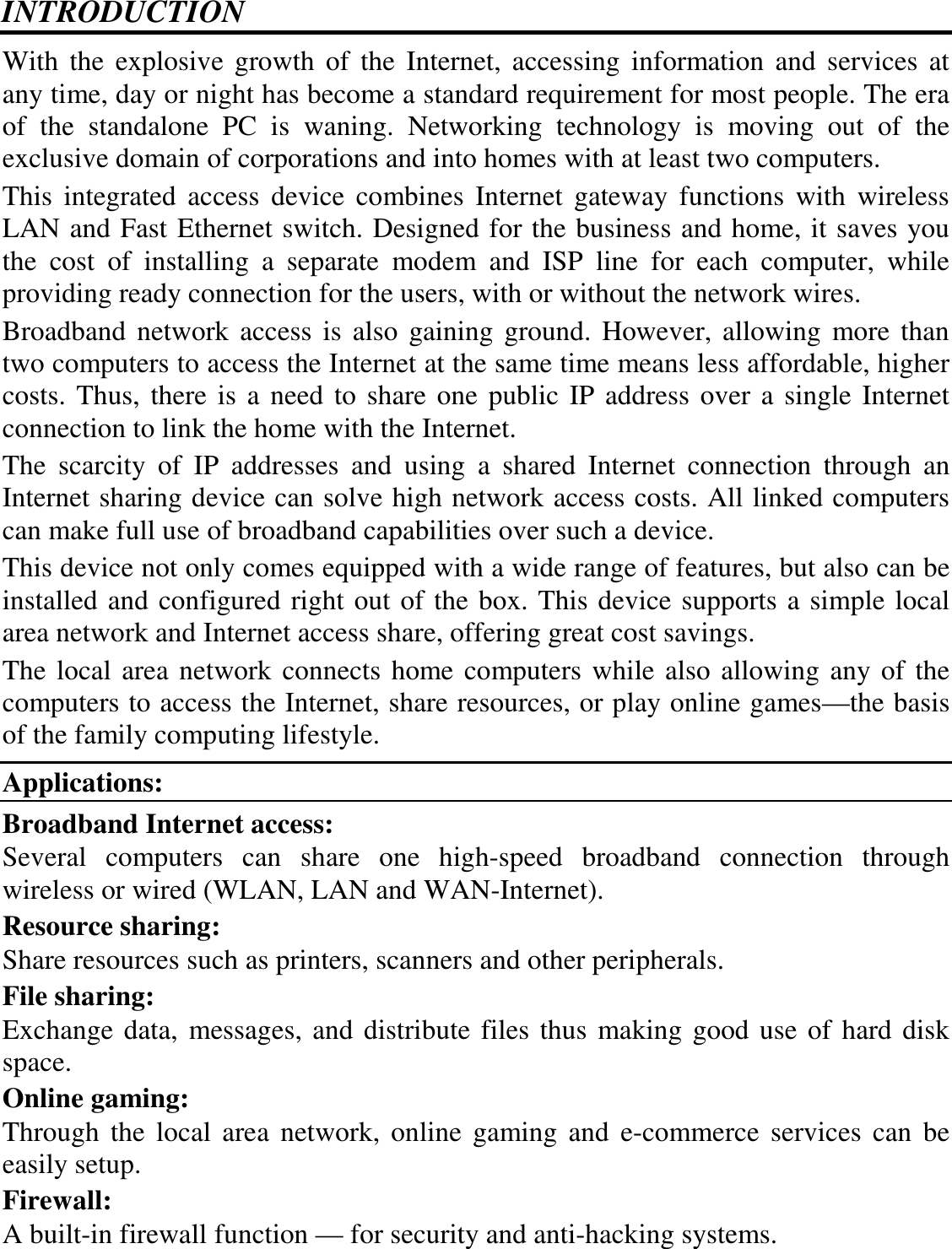 INTRODUCTION With the  explosive growth  of  the  Internet, accessing  information  and  services  at any time, day or night has become a standard requirement for most people. The era of  the  standalone  PC  is  waning.  Networking  technology  is  moving  out  of  the exclusive domain of corporations and into homes with at least two computers.  This  integrated  access  device  combines  Internet  gateway  functions  with  wireless LAN and Fast Ethernet switch. Designed for the business and home, it saves you the  cost  of  installing  a  separate  modem  and  ISP  line  for  each  computer,  while providing ready connection for the users, with or without the network wires. Broadband network  access is also  gaining ground. However, allowing more  than two computers to access the Internet at the same time means less affordable, higher costs. Thus, there is a need to share one public IP address over a single Internet connection to link the home with the Internet.  The  scarcity  of  IP  addresses  and  using  a  shared  Internet  connection  through  an Internet sharing device can solve high network access costs. All linked computers can make full use of broadband capabilities over such a device.  This device not only comes equipped with a wide range of features, but also can be installed and configured right out of the box. This device supports a simple local area network and Internet access share, offering great cost savings.  The local area network connects home computers while also allowing any of the computers to access the Internet, share resources, or play online games—the basis of the family computing lifestyle. Applications: Broadband Internet access:  Several  computers  can  share  one  high-speed  broadband  connection  through wireless or wired (WLAN, LAN and WAN-Internet). Resource sharing:  Share resources such as printers, scanners and other peripherals. File sharing:  Exchange data, messages, and distribute files thus making good use of hard disk space. Online gaming:  Through the  local  area network,  online  gaming  and  e-commerce  services  can  be easily setup. Firewall:  A built-in firewall function — for security and anti-hacking systems. 