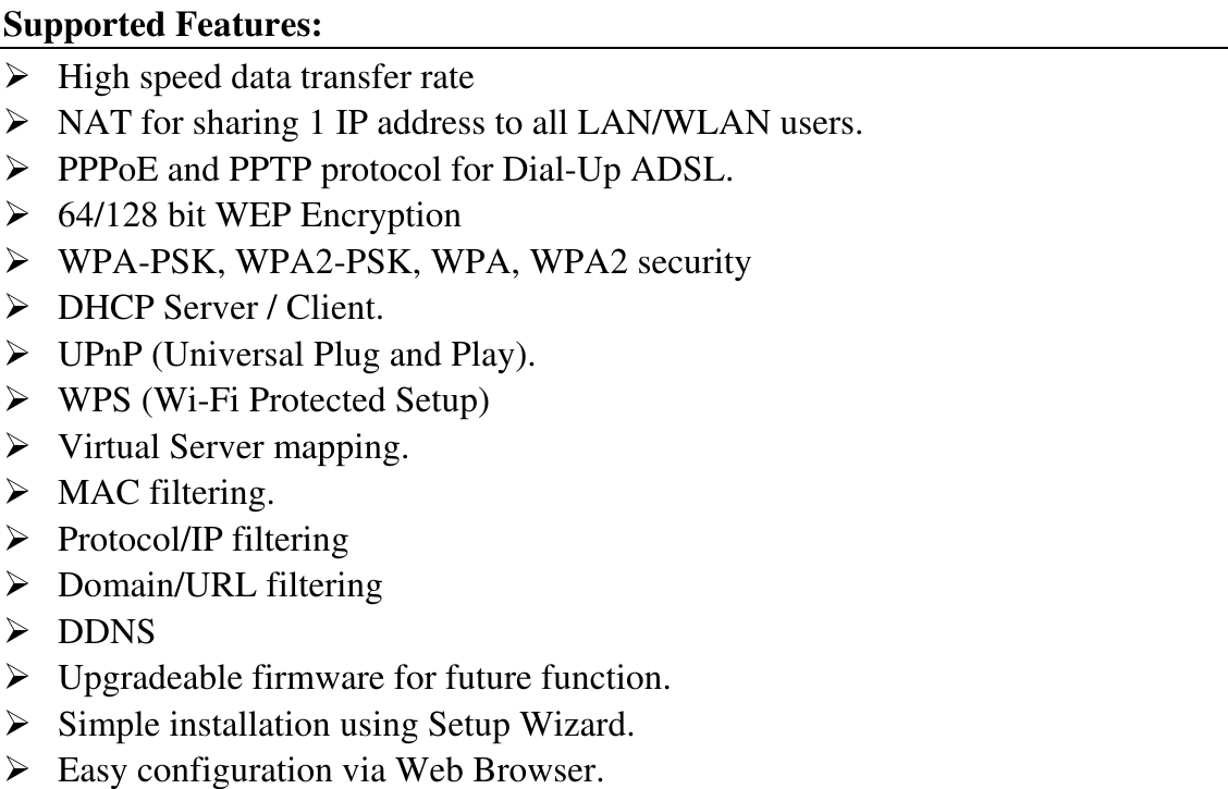 Supported Features:  High speed data transfer rate  NAT for sharing 1 IP address to all LAN/WLAN users.  PPPoE and PPTP protocol for Dial-Up ADSL.  64/128 bit WEP Encryption  WPA-PSK, WPA2-PSK, WPA, WPA2 security  DHCP Server / Client.  UPnP (Universal Plug and Play).  WPS (Wi-Fi Protected Setup)  Virtual Server mapping.  MAC filtering.  Protocol/IP filtering  Domain/URL filtering  DDNS  Upgradeable firmware for future function.  Simple installation using Setup Wizard.  Easy configuration via Web Browser. 