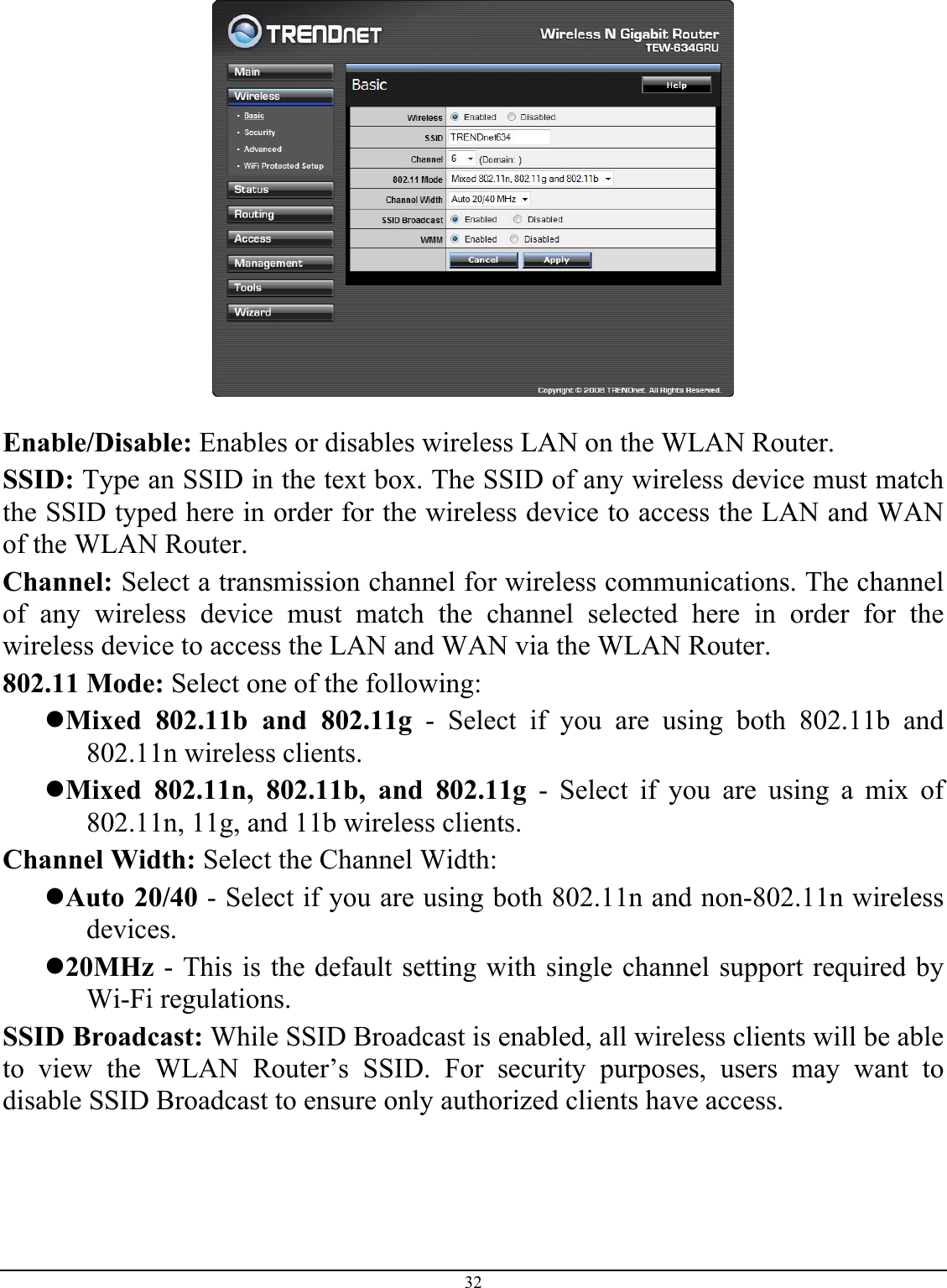 32    Enable/Disable: Enables or disables wireless LAN on the WLAN Router. SSID: Type an SSID in the text box. The SSID of any wireless device must match the SSID typed here in order for the wireless device to access the LAN and WAN of the WLAN Router. Channel: Select a transmission channel for wireless communications. The channel of any wireless device must match the channel selected here in order for the wireless device to access the LAN and WAN via the WLAN Router. 802.11 Mode: Select one of the following: z Mixed 802.11b and 802.11g - Select if you are using both 802.11b and 802.11n wireless clients. z Mixed 802.11n, 802.11b, and 802.11g - Select if you are using a mix of 802.11n, 11g, and 11b wireless clients. Channel Width: Select the Channel Width: z Auto 20/40 - Select if you are using both 802.11n and non-802.11n wireless devices. z 20MHz - This is the default setting with single channel support required by Wi-Fi regulations.  SSID Broadcast: While SSID Broadcast is enabled, all wireless clients will be able to view the WLAN Router’s SSID. For security purposes, users may want to disable SSID Broadcast to ensure only authorized clients have access.   