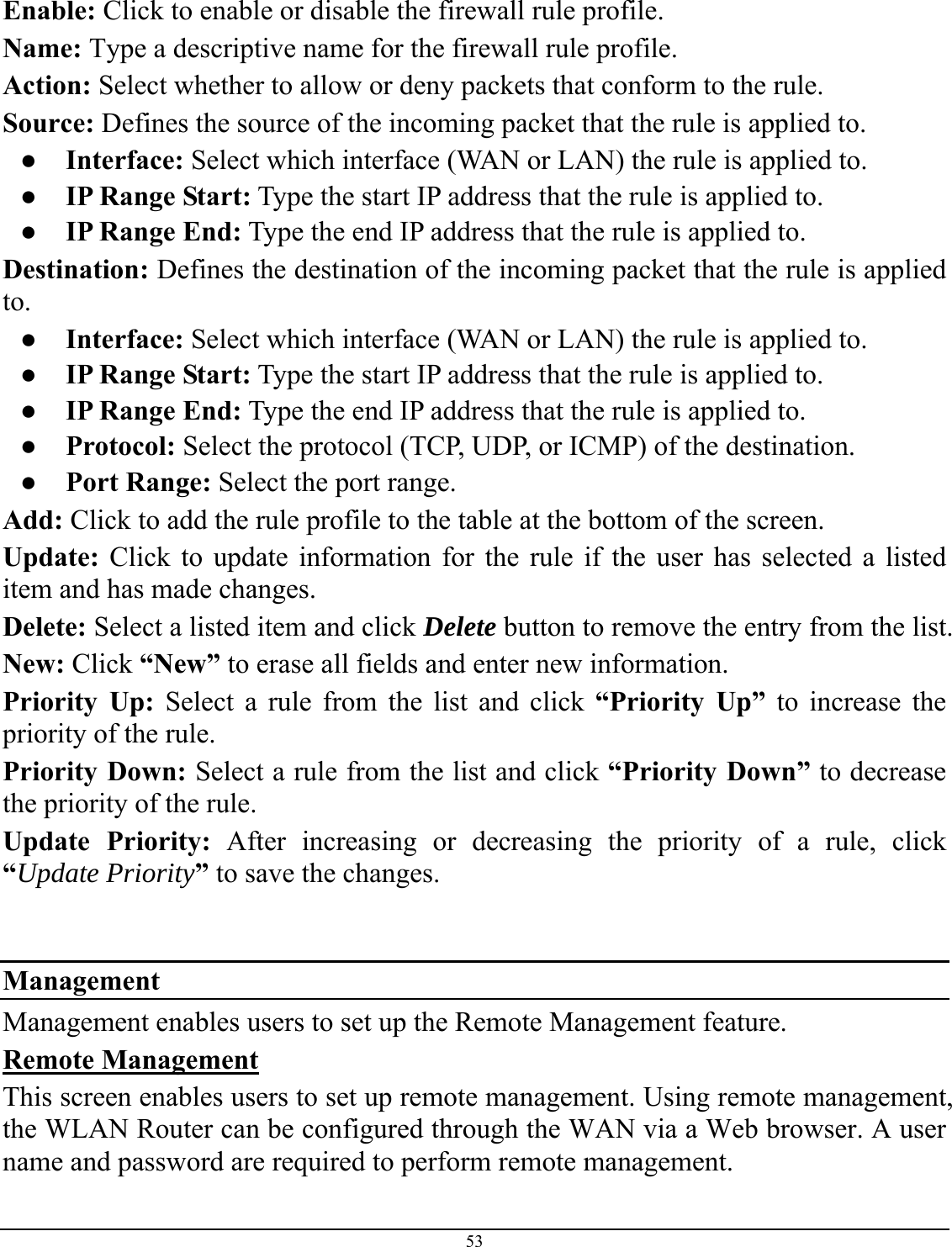 53   Enable: Click to enable or disable the firewall rule profile. Name: Type a descriptive name for the firewall rule profile. Action: Select whether to allow or deny packets that conform to the rule. Source: Defines the source of the incoming packet that the rule is applied to. ● Interface: Select which interface (WAN or LAN) the rule is applied to. ●  IP Range Start: Type the start IP address that the rule is applied to. ●  IP Range End: Type the end IP address that the rule is applied to. Destination: Defines the destination of the incoming packet that the rule is applied to. ● Interface: Select which interface (WAN or LAN) the rule is applied to. ●  IP Range Start: Type the start IP address that the rule is applied to. ●  IP Range End: Type the end IP address that the rule is applied to. ● Protocol: Select the protocol (TCP, UDP, or ICMP) of the destination. ● Port Range: Select the port range. Add: Click to add the rule profile to the table at the bottom of the screen. Update: Click to update information for the rule if the user has selected a listed item and has made changes. Delete: Select a listed item and click Delete button to remove the entry from the list. New: Click “New” to erase all fields and enter new information. Priority Up: Select a rule from the list and click “Priority Up” to increase the priority of the rule. Priority Down: Select a rule from the list and click “Priority Down” to decrease the priority of the rule. Update Priority: After increasing or decreasing the priority of a rule, click “Update Priority” to save the changes.    Management Management enables users to set up the Remote Management feature. Remote Management This screen enables users to set up remote management. Using remote management, the WLAN Router can be configured through the WAN via a Web browser. A user name and password are required to perform remote management.  