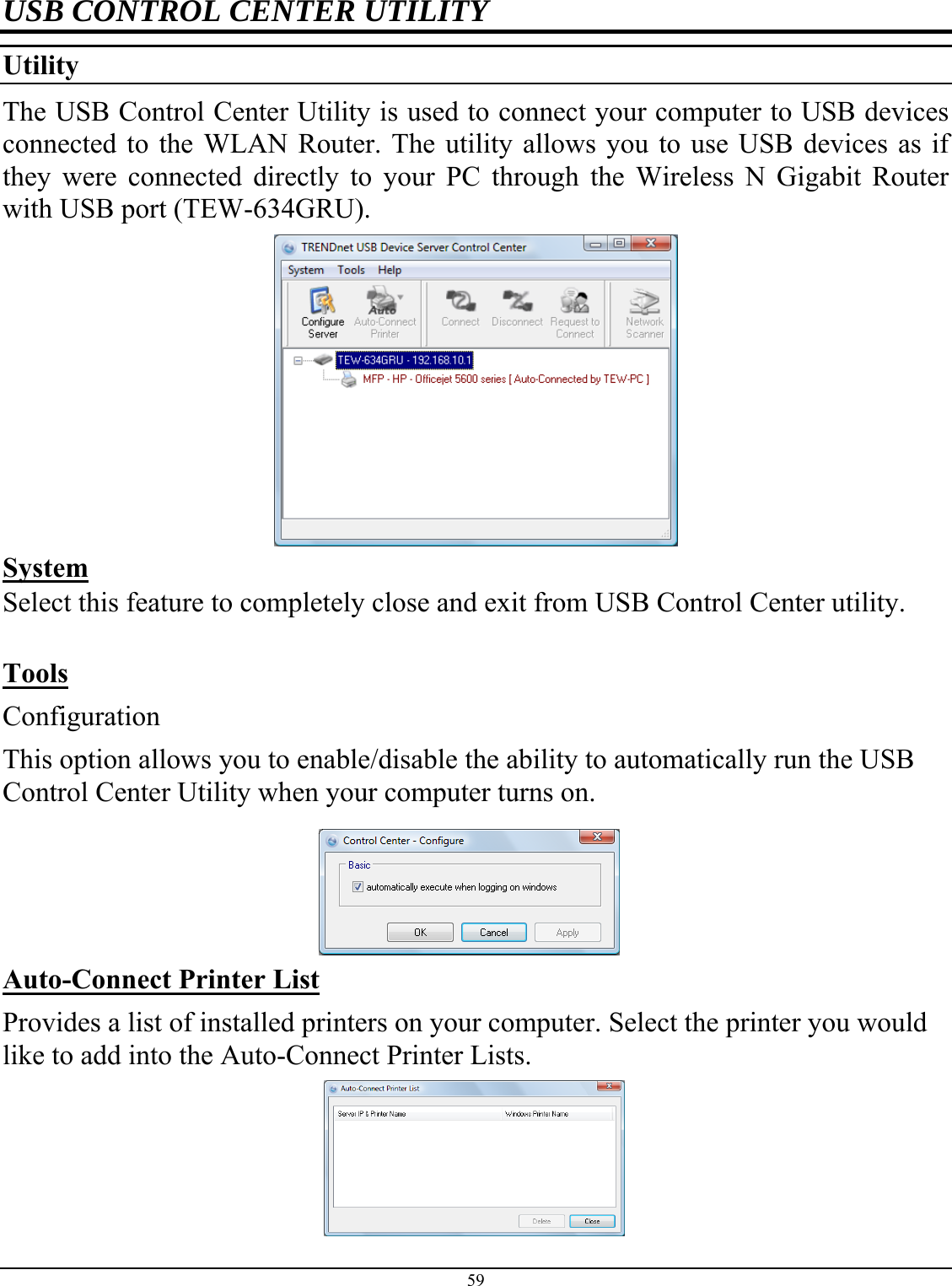 59  USB CONTROL CENTER UTILITY Utility  The USB Control Center Utility is used to connect your computer to USB devices connected to the WLAN Router. The utility allows you to use USB devices as if they were connected directly to your PC through the Wireless N Gigabit Router with USB port (TEW-634GRU).   System Select this feature to completely close and exit from USB Control Center utility.   Tools Configuration This option allows you to enable/disable the ability to automatically run the USB Control Center Utility when your computer turns on.     Auto-Connect Printer List Provides a list of installed printers on your computer. Select the printer you would like to add into the Auto-Connect Printer Lists.   