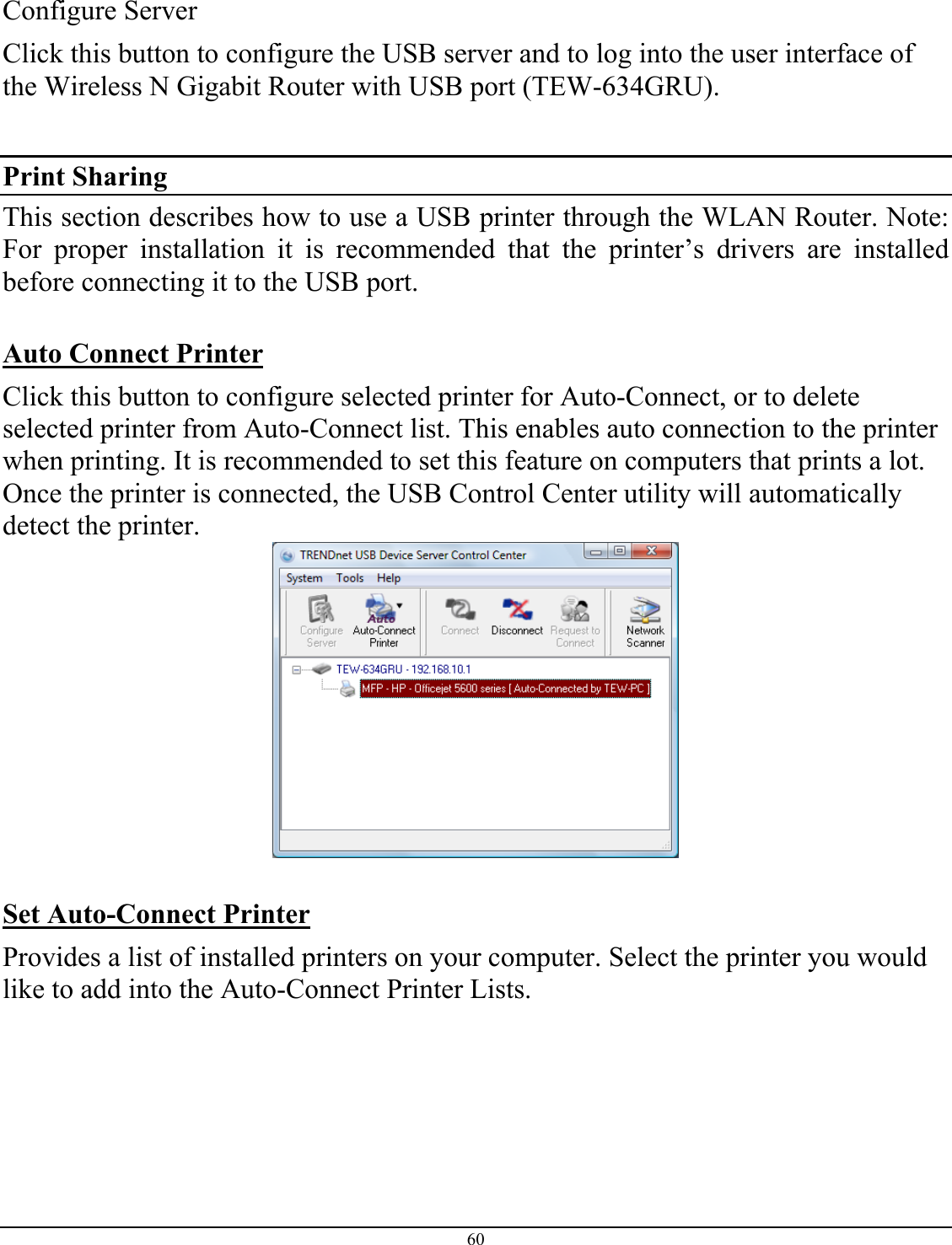 60   Configure Server Click this button to configure the USB server and to log into the user interface of the Wireless N Gigabit Router with USB port (TEW-634GRU).  Print Sharing  This section describes how to use a USB printer through the WLAN Router. Note: For proper installation it is recommended that the printer’s drivers are installed before connecting it to the USB port.  Auto Connect Printer Click this button to configure selected printer for Auto-Connect, or to delete selected printer from Auto-Connect list. This enables auto connection to the printer when printing. It is recommended to set this feature on computers that prints a lot.  Once the printer is connected, the USB Control Center utility will automatically detect the printer.    Set Auto-Connect Printer  Provides a list of installed printers on your computer. Select the printer you would like to add into the Auto-Connect Printer Lists.  