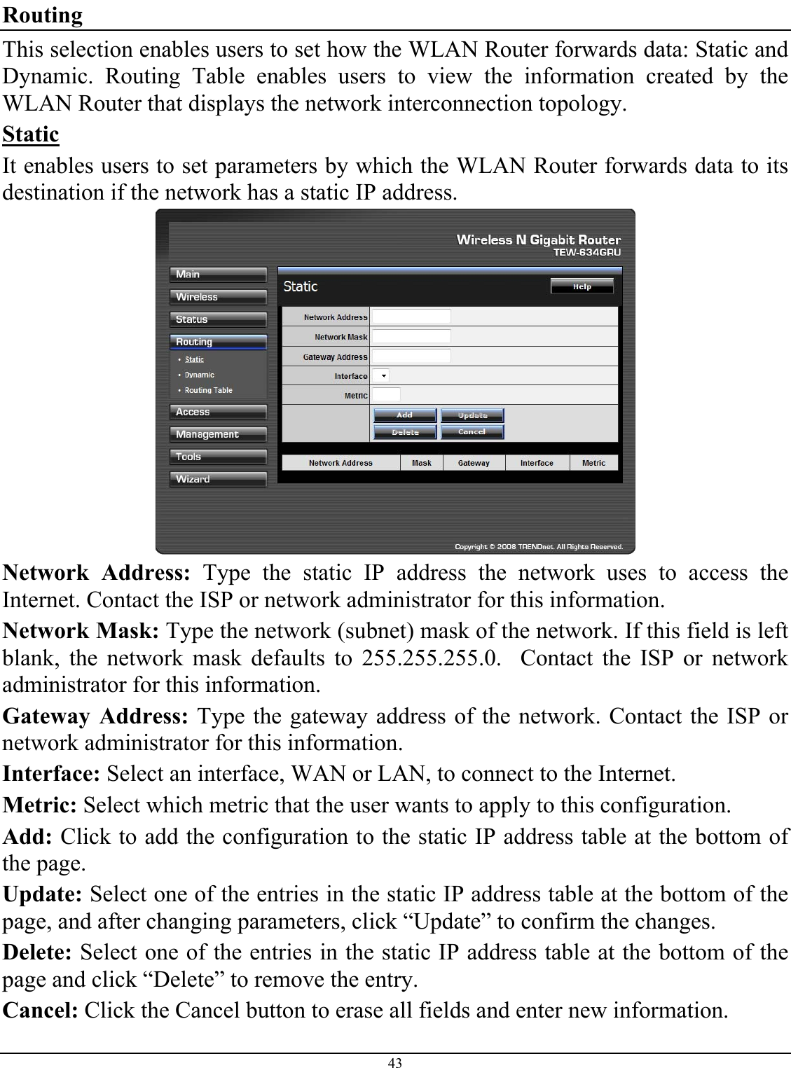 43  Routing This selection enables users to set how the WLAN Router forwards data: Static and Dynamic. Routing Table enables users to view the information created by the WLAN Router that displays the network interconnection topology. Static It enables users to set parameters by which the WLAN Router forwards data to its destination if the network has a static IP address.  Network Address: Type the static IP address the network uses to access the Internet. Contact the ISP or network administrator for this information. Network Mask: Type the network (subnet) mask of the network. If this field is left blank, the network mask defaults to 255.255.255.0.  Contact the ISP or network administrator for this information. Gateway Address: Type the gateway address of the network. Contact the ISP or network administrator for this information. Interface: Select an interface, WAN or LAN, to connect to the Internet. Metric: Select which metric that the user wants to apply to this configuration. Add: Click to add the configuration to the static IP address table at the bottom of the page. Update: Select one of the entries in the static IP address table at the bottom of the page, and after changing parameters, click “Update” to confirm the changes. Delete: Select one of the entries in the static IP address table at the bottom of the page and click “Delete” to remove the entry. Cancel: Click the Cancel button to erase all fields and enter new information. 