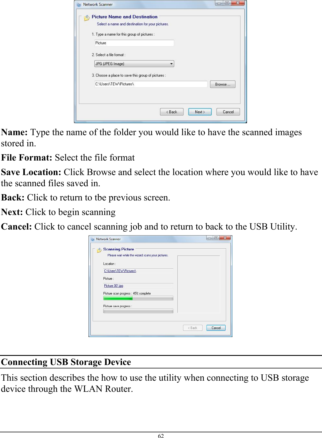 62   Name: Type the name of the folder you would like to have the scanned images stored in.  File Format: Select the file format  Save Location: Click Browse and select the location where you would like to have the scanned files saved in.  Back: Click to return to tbe previous screen. Next: Click to begin scanning Cancel: Click to cancel scanning job and to return to back to the USB Utility.   Connecting USB Storage Device This section describes the how to use the utility when connecting to USB storage device through the WLAN Router.   