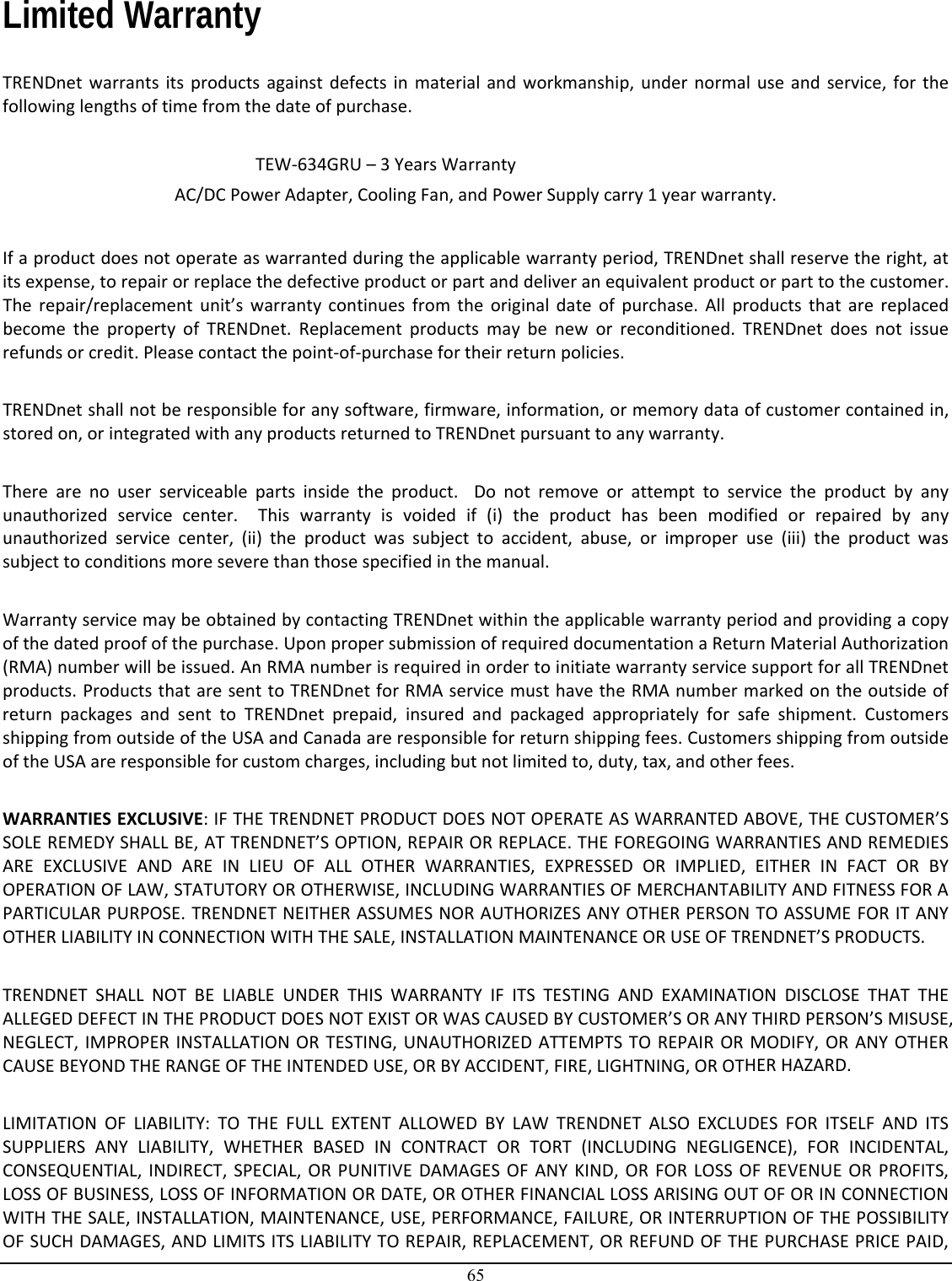 65  Limited Warranty  TRENDnetwarrantsitsproductsagainstdefectsinmaterialandworkmanship,undernormaluseandservice,forthefollowinglengthsoftimefromthedateofpurchase.TEW‐634GRU–3YearsWarrantyAC/DCPowerAdapter,CoolingFan,andPowerSupplycarry1yearwarranty.Ifaproductdoesnotoperateaswarrantedduringtheapplicablewarrantyperiod,TRENDnetshallreservetheright,atitsexpense,torepairorreplacethedefectiveproductorpartanddeliveranequivalentproductorparttothecustomer.Therepair/replacementunit’swarrantycontinuesfromtheoriginaldateofpurchase.AllproductsthatarereplacedbecomethepropertyofTRENDnet.Replacementproductsmaybeneworreconditioned.TRENDnetdoesnotissuerefundsorcredit.Pleasecontactthepoint‐of‐purchasefortheirreturnpolicies.TRENDnetshallnotberesponsibleforanysoftware,firmware,information,ormemorydataofcustomercontainedin,storedon,orintegratedwithanyproductsreturnedtoTRENDnetpursuanttoanywarranty.Therearenouserserviceablepartsinsidetheproduct.Donotremoveorattempttoservicetheproductbyanyunauthorizedservicecenter.Thiswarrantyisvoidedif(i)theproducthasbeenmodifiedorrepairedbyanyunauthorizedservicecenter,(ii)theproductwassubjecttoaccident,abuse,orimproperuse(iii)theproductwassubjecttoconditionsmoreseverethanthosespecifiedinthemanual.WarrantyservicemaybeobtainedbycontactingTRENDnetwithintheapplicablewarrantyperiodandprovidingacopyofthedatedproofofthepurchase.UponpropersubmissionofrequireddocumentationaReturnMaterialAuthorization(RMA)numberwillbeissued.AnRMAnumberisrequiredinordertoinitiatewarrantyservicesupportforallTRENDnetproducts.ProductsthataresenttoTRENDnetforRMAservicemusthavetheRMAnumbermarkedontheoutsideofreturnpackagesandsenttoTRENDnetprepaid,insuredandpackagedappropriatelyforsafeshipment.CustomersshippingfromoutsideoftheUSAandCanadaareresponsibleforreturnshippingfees.CustomersshippingfromoutsideoftheUSAareresponsibleforcustomcharges,includingbutnotlimitedto,duty,tax,andotherfees.WARRANTIESEXCLUSIVE:IFTHETRENDNETPRODUCTDOESNOTOPERATEASWARRANTEDABOVE,THECUSTOMER’SSOLEREMEDYSHALLBE,ATTRENDNET’SOPTION,REPAIRORREPLACE.THEFOREGOINGWARRANTIESANDREMEDIESAREEXCLUSIVEANDAREINLIEUOFALLOTHERWARRANTIES,EXPRESSEDORIMPLIED,EITHERINFACTORBYOPERATIONOFLAW,STATUTORYOROTHERWISE,INCLUDINGWARRANTIESOFMERCHANTABILITYANDFITNESSFORAPARTICULARPURPOSE.TRENDNETNEITHERASSUMESNORAUTHORIZESANYOTHERPERSONTOASSUMEFORITANYOTHERLIABILITYINCONNECTIONWITHTHESALE,INSTALLATIONMAINTENANCEORUSEOFTRENDNET’SPRODUCTS.TRENDNETSHALLNOTBELIABLEUNDERTHISWARRANTYIFITSTESTINGANDEXAMINATIONDISCLOSETHATTHEALLEGEDDEFECTINTHEPRODUCTDOESNOTEXISTORWASCAUSEDBYCUSTOMER’SORANYTHIRDPERSON’SMISUSE,NEGLECT,IMPROPERINSTALLATIONORTESTING,UNAUTHORIZEDATTEMPTSTOREPAIRORMODIFY,ORANYOTHERCAUSEBEYONDTHERANGEOFTHEINTENDEDUSE,ORBYACCIDENT,FIRE,LIGHTNING,OROTHERHAZARD.LIMITATIONOFLIABILITY:TOTHEFULLEXTENTALLOWEDBYLAWTRENDNETALSOEXCLUDESFORITSELFANDITSSUPPLIERSANYLIABILITY,WHETHERBASEDINCONTRACTORTORT(INCLUDINGNEGLIGENCE),FORINCIDENTAL,CONSEQUENTIAL,INDIRECT,SPECIAL,ORPUNITIVEDAMAGESOFANYKIND,ORFORLOSSOFREVENUEORPROFITS,LOSSOFBUSINESS,LOSSOFINFORMATIONORDATE,OROTHERFINANCIALLOSSARISINGOUTOFORINCONNECTIONWITHTHESALE,INSTALLATION,MAINTENANCE,USE,PERFORMANCE,FAILURE,ORINTERRUPTIONOFTHEPOSSIBILITYOFSUCHDAMAGES,ANDLIMITSITSLIABILITYTOREPAIR,REPLACEMENT,ORREFUNDOFTHEPURCHASEPRICEPAID,