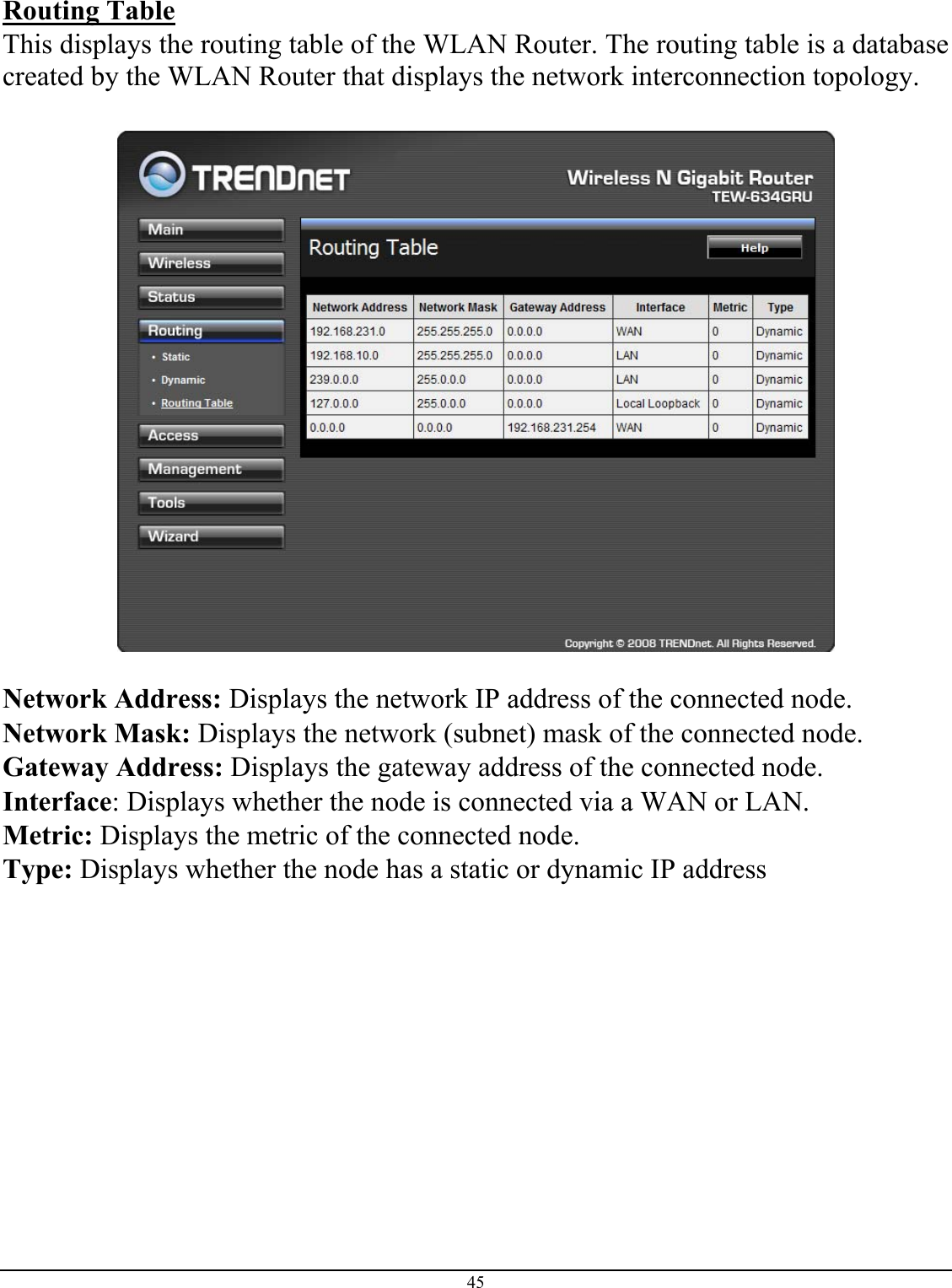 45  Routing Table This displays the routing table of the WLAN Router. The routing table is a database created by the WLAN Router that displays the network interconnection topology.    Network Address: Displays the network IP address of the connected node. Network Mask: Displays the network (subnet) mask of the connected node. Gateway Address: Displays the gateway address of the connected node. Interface: Displays whether the node is connected via a WAN or LAN. Metric: Displays the metric of the connected node. Type: Displays whether the node has a static or dynamic IP address 