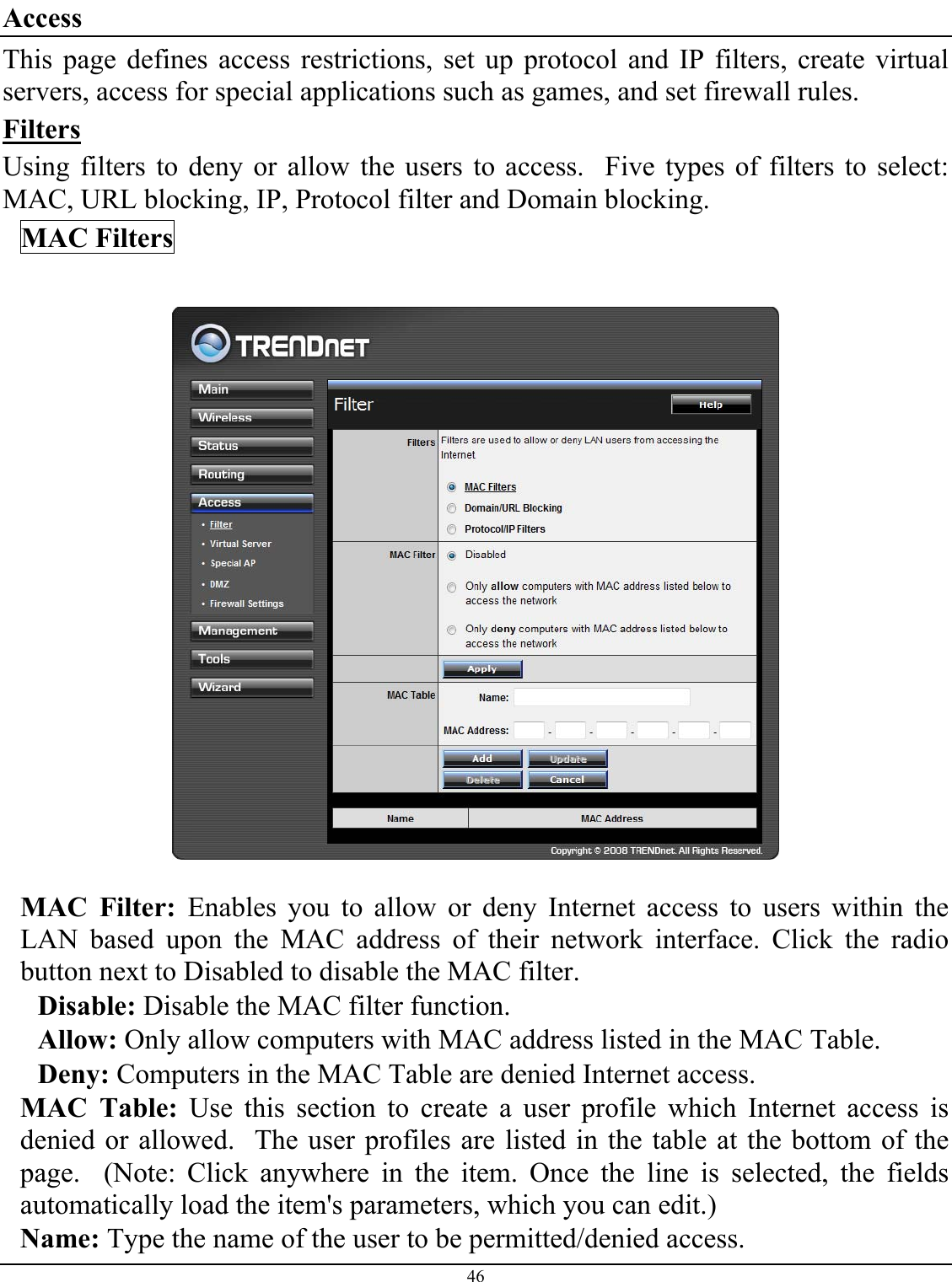 46  Access This page defines access restrictions, set up protocol and IP filters, create virtual servers, access for special applications such as games, and set firewall rules. Filters Using filters to deny or allow the users to access.  Five types of filters to select: MAC, URL blocking, IP, Protocol filter and Domain blocking. MAC Filters    MAC Filter: Enables you to allow or deny Internet access to users within the LAN based upon the MAC address of their network interface. Click the radio button next to Disabled to disable the MAC filter. Disable: Disable the MAC filter function. Allow: Only allow computers with MAC address listed in the MAC Table. Deny: Computers in the MAC Table are denied Internet access. MAC Table: Use this section to create a user profile which Internet access is denied or allowed.  The user profiles are listed in the table at the bottom of the page.  (Note: Click anywhere in the item. Once the line is selected, the fields automatically load the item&apos;s parameters, which you can edit.) Name: Type the name of the user to be permitted/denied access. 