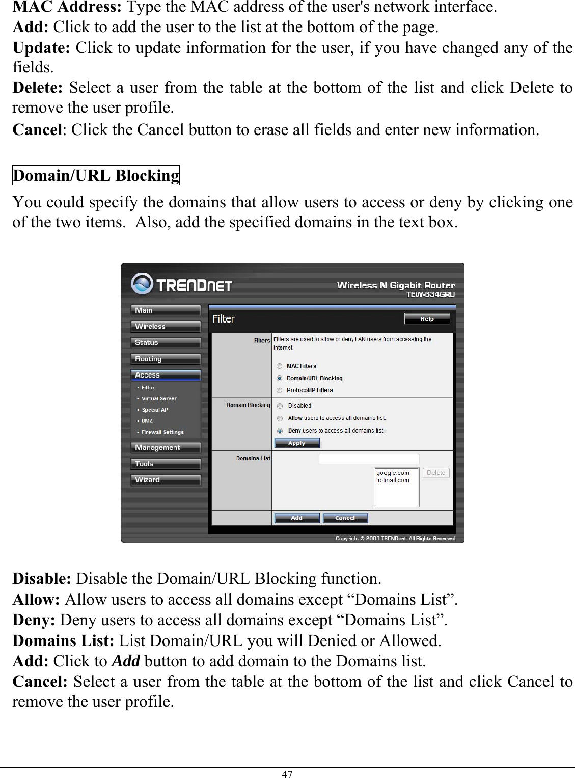 47  MAC Address: Type the MAC address of the user&apos;s network interface. Add: Click to add the user to the list at the bottom of the page. Update: Click to update information for the user, if you have changed any of the fields. Delete: Select a user from the table at the bottom of the list and click Delete to remove the user profile. Cancel: Click the Cancel button to erase all fields and enter new information.  Domain/URL Blocking You could specify the domains that allow users to access or deny by clicking one of the two items.  Also, add the specified domains in the text box.    Disable: Disable the Domain/URL Blocking function. Allow: Allow users to access all domains except “Domains List”. Deny: Deny users to access all domains except “Domains List”. Domains List: List Domain/URL you will Denied or Allowed. Add: Click to Add button to add domain to the Domains list. Cancel: Select a user from the table at the bottom of the list and click Cancel to remove the user profile. 