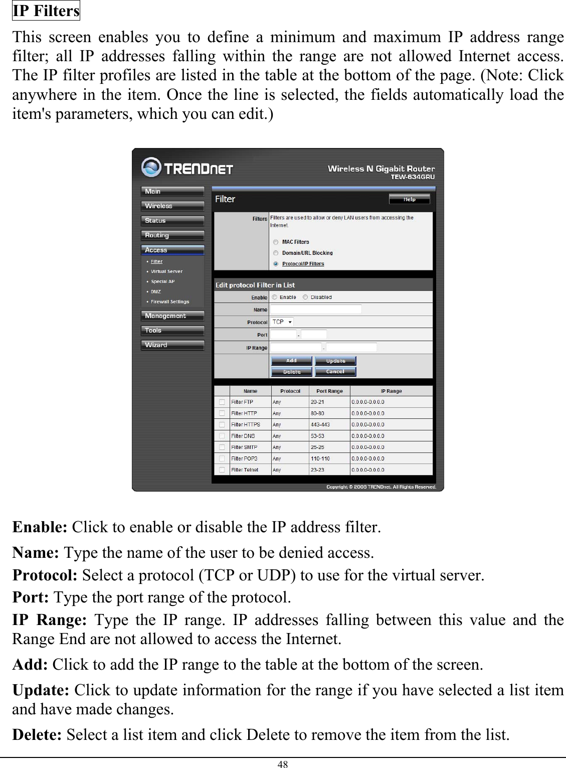 48  IP Filters This screen enables you to define a minimum and maximum IP address range filter; all IP addresses falling within the range are not allowed Internet access.  The IP filter profiles are listed in the table at the bottom of the page. (Note: Click anywhere in the item. Once the line is selected, the fields automatically load the item&apos;s parameters, which you can edit.)    Enable: Click to enable or disable the IP address filter. Name: Type the name of the user to be denied access. Protocol: Select a protocol (TCP or UDP) to use for the virtual server. Port: Type the port range of the protocol. IP Range: Type the IP range. IP addresses falling between this value and the Range End are not allowed to access the Internet. Add: Click to add the IP range to the table at the bottom of the screen. Update: Click to update information for the range if you have selected a list item and have made changes. Delete: Select a list item and click Delete to remove the item from the list. 