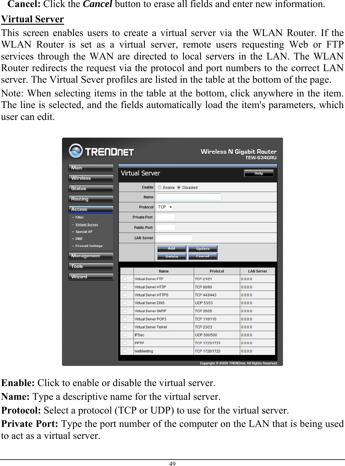 49  Cancel: Click the Cancel button to erase all fields and enter new information. Virtual Server This screen enables users to create a virtual server via the WLAN Router. If the WLAN Router is set as a virtual server, remote users requesting Web or FTP services through the WAN are directed to local servers in the LAN. The WLAN Router redirects the request via the protocol and port numbers to the correct LAN server. The Virtual Sever profiles are listed in the table at the bottom of the page. Note: When selecting items in the table at the bottom, click anywhere in the item. The line is selected, and the fields automatically load the item&apos;s parameters, which user can edit.    Enable: Click to enable or disable the virtual server. Name: Type a descriptive name for the virtual server. Protocol: Select a protocol (TCP or UDP) to use for the virtual server. Private Port: Type the port number of the computer on the LAN that is being used to act as a virtual server. 