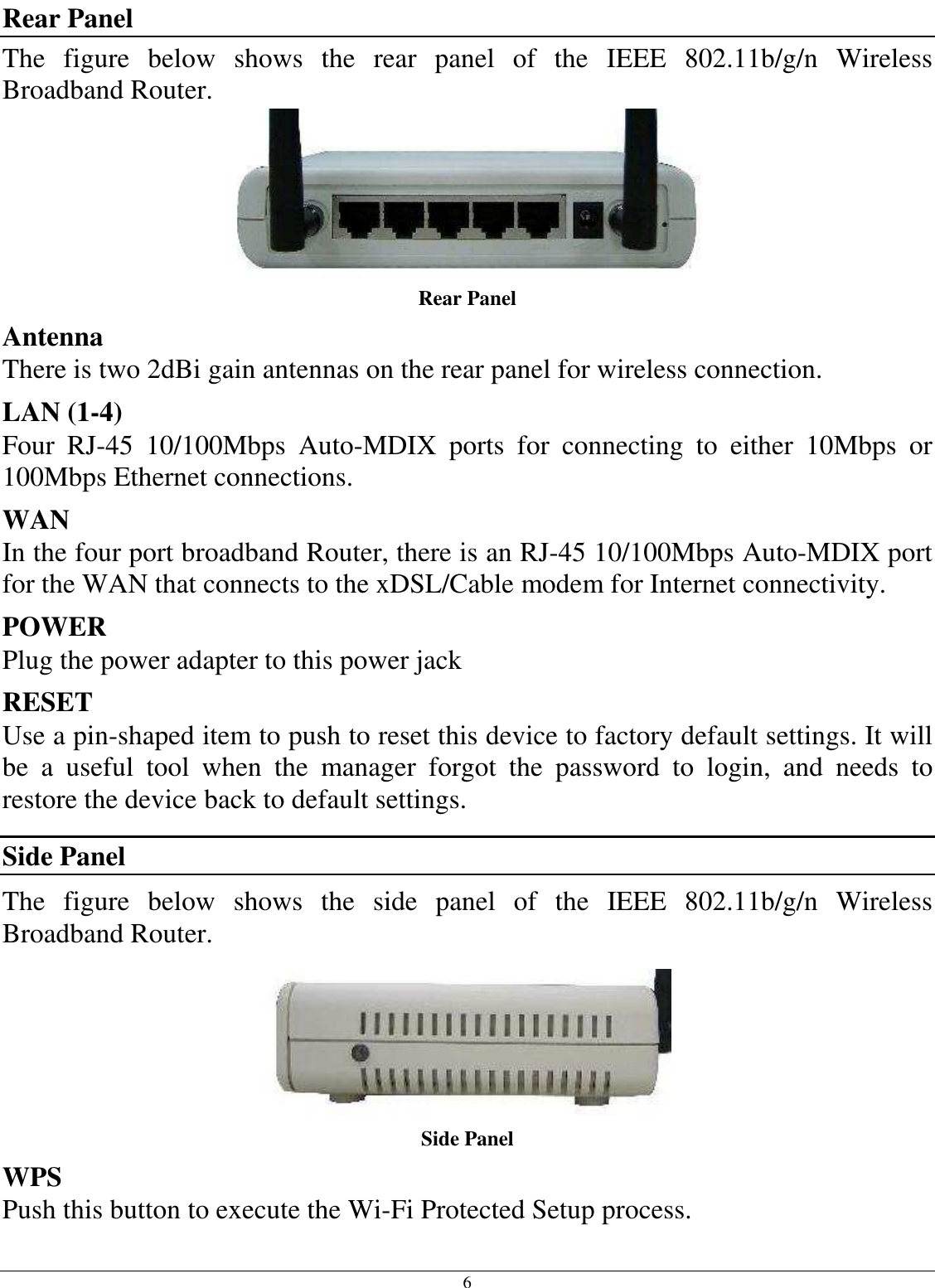 6 Rear Panel The  figure  below  shows  the  rear  panel  of  the  IEEE  802.11b/g/n  Wireless Broadband Router.  Rear Panel Antenna There is two 2dBi gain antennas on the rear panel for wireless connection. LAN (1-4) Four  RJ-45  10/100Mbps  Auto-MDIX  ports  for  connecting  to  either  10Mbps  or 100Mbps Ethernet connections. WAN In the four port broadband Router, there is an RJ-45 10/100Mbps Auto-MDIX port for the WAN that connects to the xDSL/Cable modem for Internet connectivity. POWER Plug the power adapter to this power jack RESET Use a pin-shaped item to push to reset this device to factory default settings. It will be  a  useful  tool  when  the  manager  forgot  the  password  to  login,  and  needs  to restore the device back to default settings. Side Panel The  figure  below  shows  the  side  panel  of  the  IEEE  802.11b/g/n  Wireless Broadband Router.  Side Panel WPS Push this button to execute the Wi-Fi Protected Setup process. 