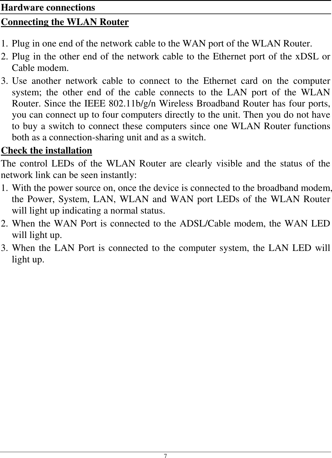 7 Hardware connections Connecting the WLAN Router  1. Plug in one end of the network cable to the WAN port of the WLAN Router. 2. Plug in the other end of the network cable to the Ethernet port of the xDSL or Cable modem. 3. Use  another  network  cable  to  connect  to  the  Ethernet  card  on  the  computer system;  the  other  end  of  the  cable  connects  to  the  LAN  port  of  the  WLAN Router. Since the IEEE 802.11b/g/n Wireless Broadband Router has four ports, you can connect up to four computers directly to the unit. Then you do not have to buy a switch to connect these computers since one WLAN Router functions both as a connection-sharing unit and as a switch. Check the installation The  control  LEDs of the  WLAN Router  are  clearly  visible  and  the status  of  the network link can be seen instantly: 1. With the power source on, once the device is connected to the broadband modem, the Power, System, LAN, WLAN and WAN port LEDs of the WLAN Router will light up indicating a normal status. 2. When the WAN Port is connected to the ADSL/Cable modem, the WAN LED will light up. 3. When the LAN Port is connected to the computer system, the LAN LED will light up.  