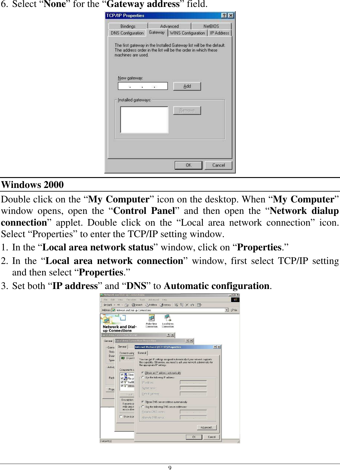 9 6. Select “None” for the “Gateway address” field.  Windows 2000 Double click on the “My Computer” icon on the desktop. When “My Computer” window  opens,  open  the  “Control  Panel”  and  then  open  the  “Network  dialup connection”  applet.  Double  click  on  the  “Local  area  network  connection”  icon. Select “Properties” to enter the TCP/IP setting window. 1. In the “Local area network status” window, click on “Properties.” 2. In  the  “Local  area  network  connection”  window,  first  select  TCP/IP  setting and then select “Properties.” 3. Set both “IP address” and “DNS” to Automatic configuration.  