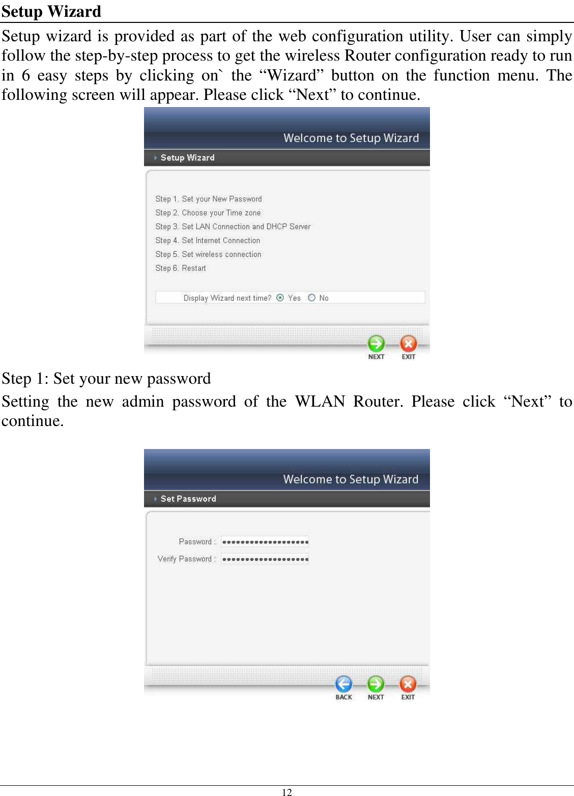 12 Setup Wizard Setup wizard is provided as part of the web configuration utility. User can simply follow the step-by-step process to get the wireless Router configuration ready to run in  6  easy  steps  by  clicking  on`  the  “Wizard”  button  on  the  function  menu.  The following screen will appear. Please click “Next” to continue.  Step 1: Set your new password Setting  the  new  admin  password  of  the  WLAN  Router.  Please  click  “Next”  to continue.      