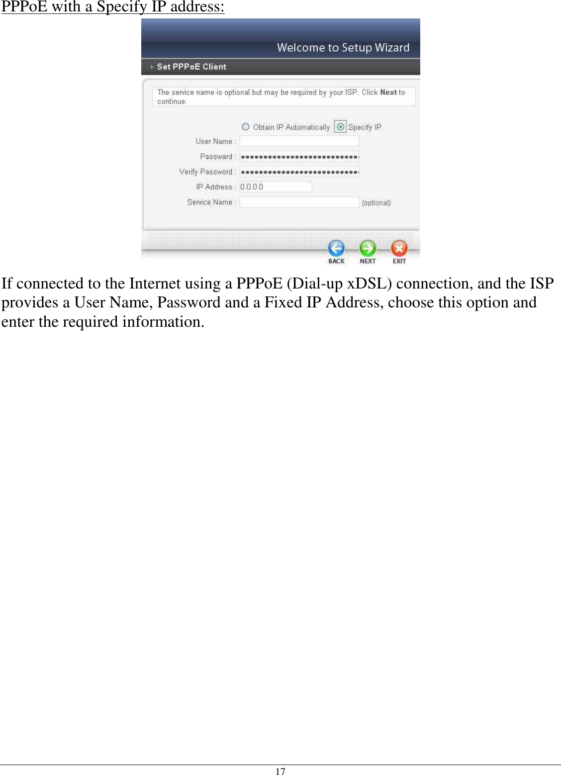 17 PPPoE with a Specify IP address:  If connected to the Internet using a PPPoE (Dial-up xDSL) connection, and the ISP provides a User Name, Password and a Fixed IP Address, choose this option and enter the required information.  