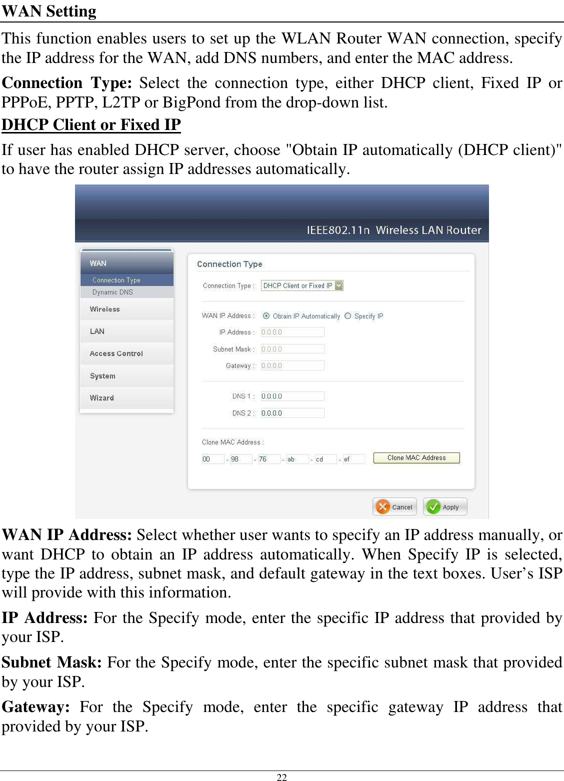 22 WAN Setting This function enables users to set up the WLAN Router WAN connection, specify the IP address for the WAN, add DNS numbers, and enter the MAC address. Connection  Type: Select  the  connection  type,  either  DHCP  client,  Fixed  IP  or PPPoE, PPTP, L2TP or BigPond from the drop-down list. DHCP Client or Fixed IP If user has enabled DHCP server, choose &quot;Obtain IP automatically (DHCP client)&quot; to have the router assign IP addresses automatically.  WAN IP Address: Select whether user wants to specify an IP address manually, or want  DHCP to  obtain  an  IP  address automatically.  When  Specify  IP  is  selected, type the IP address, subnet mask, and default gateway in the text boxes. User’s ISP will provide with this information. IP Address: For the Specify mode, enter the specific IP address that provided by your ISP. Subnet Mask: For the Specify mode, enter the specific subnet mask that provided by your ISP. Gateway:  For  the  Specify  mode,  enter  the  specific  gateway  IP  address  that provided by your ISP. 