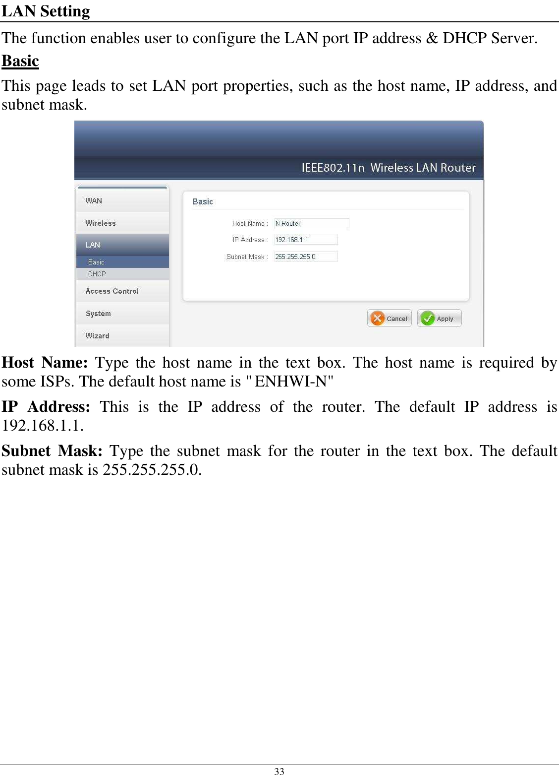 33 LAN Setting The function enables user to configure the LAN port IP address &amp; DHCP Server. Basic This page leads to set LAN port properties, such as the host name, IP address, and subnet mask.  Host  Name:  Type  the  host  name  in  the  text  box.  The  host  name  is  required  by some ISPs. The default host name is &quot; ENHWI-N&quot; IP  Address:  This  is  the  IP  address  of  the  router.  The  default  IP  address  is 192.168.1.1. Subnet  Mask:  Type  the  subnet  mask  for the  router  in  the  text box. The  default subnet mask is 255.255.255.0.   