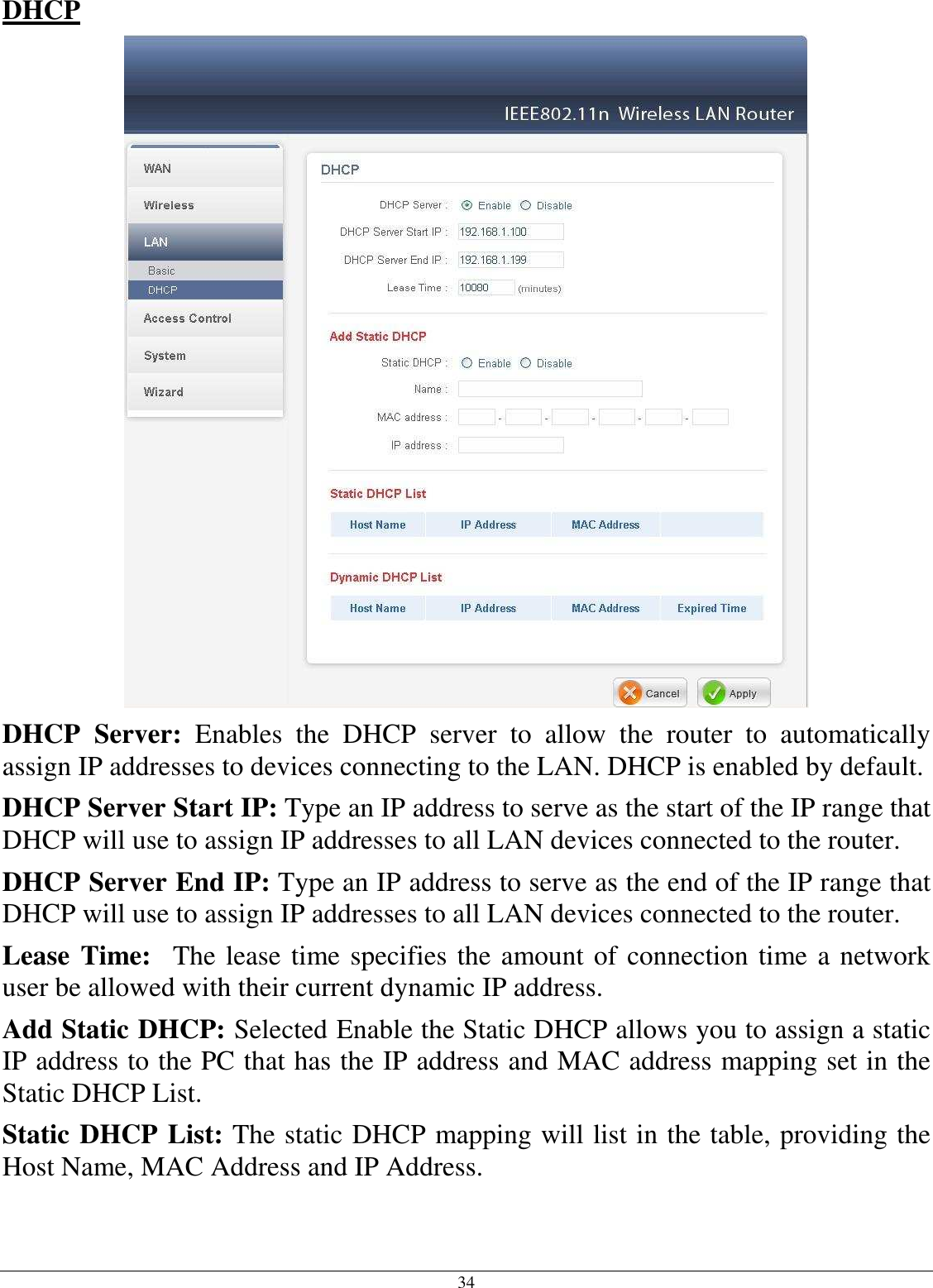 34 DHCP  DHCP  Server:  Enables  the  DHCP  server  to  allow  the  router  to  automatically assign IP addresses to devices connecting to the LAN. DHCP is enabled by default. DHCP Server Start IP: Type an IP address to serve as the start of the IP range that DHCP will use to assign IP addresses to all LAN devices connected to the router. DHCP Server End IP: Type an IP address to serve as the end of the IP range that DHCP will use to assign IP addresses to all LAN devices connected to the router. Lease Time:  The lease time specifies the amount of connection time a network user be allowed with their current dynamic IP address. Add Static DHCP: Selected Enable the Static DHCP allows you to assign a static IP address to the PC that has the IP address and MAC address mapping set in the Static DHCP List. Static DHCP List: The static DHCP mapping will list in the table, providing the Host Name, MAC Address and IP Address.  