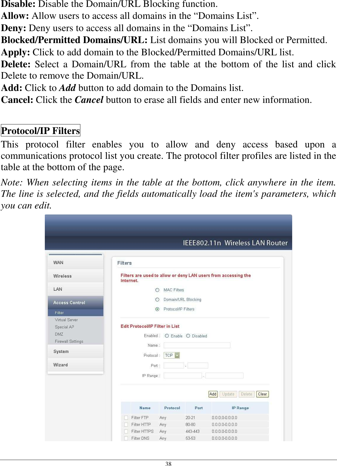 38 Disable: Disable the Domain/URL Blocking function. Allow: Allow users to access all domains in the “Domains List”. Deny: Deny users to access all domains in the “Domains List”. Blocked/Permitted Domains/URL: List domains you will Blocked or Permitted. Apply: Click to add domain to the Blocked/Permitted Domains/URL list. Delete:  Select  a  Domain/URL  from  the  table  at  the  bottom of  the  list  and  click Delete to remove the Domain/URL. Add: Click to Add button to add domain to the Domains list. Cancel: Click the Cancel button to erase all fields and enter new information.  Protocol/IP Filters This  protocol  filter  enables  you  to  allow  and  deny  access  based  upon  a communications protocol list you create. The protocol filter profiles are listed in the table at the bottom of the page. Note: When selecting items in the table at the bottom, click anywhere in the item. The line is selected, and the fields automatically load the item&apos;s parameters, which you can edit.  