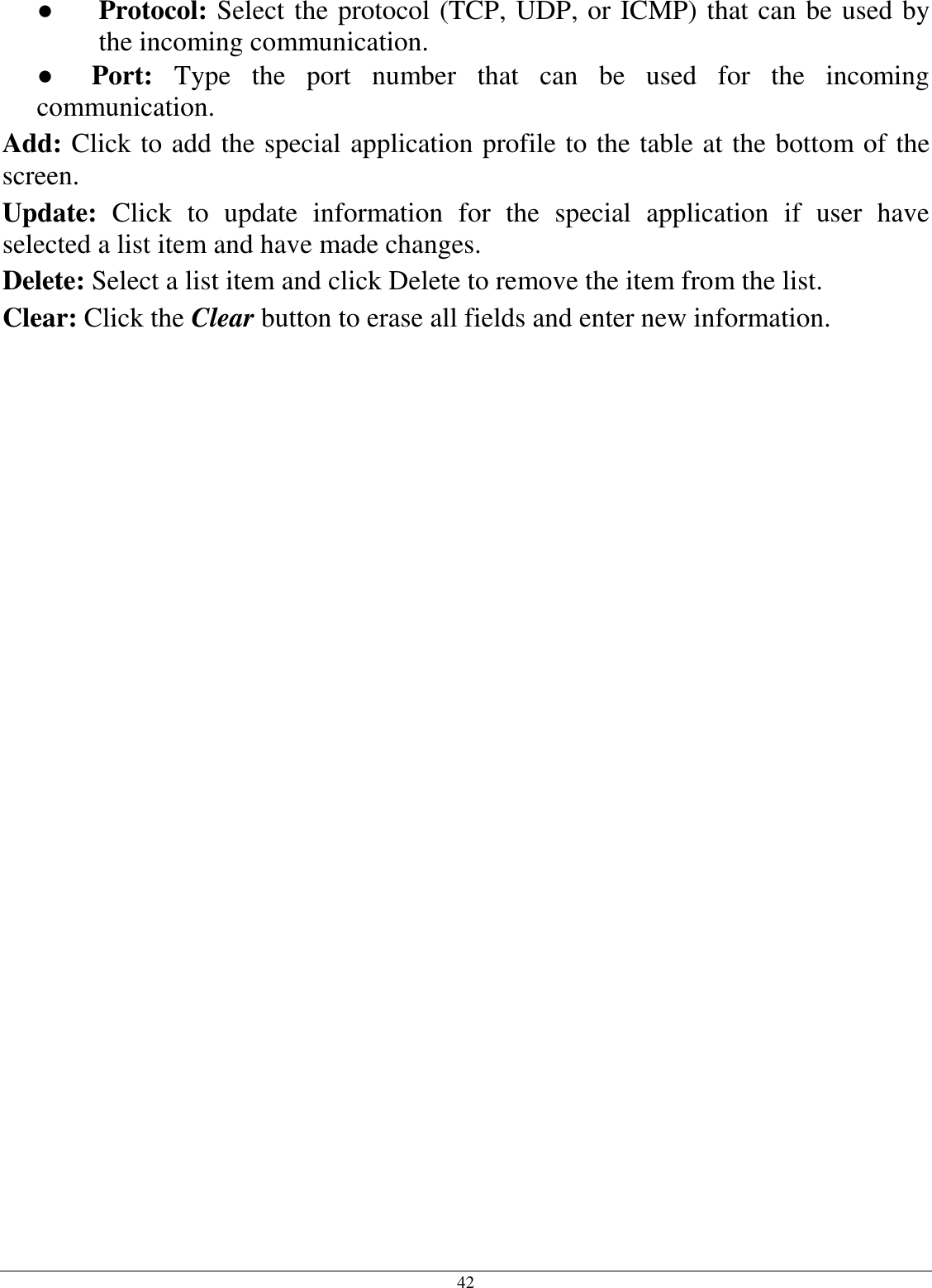 42 ●  Protocol: Select the protocol (TCP, UDP, or ICMP) that can be used by the incoming communication. ●     Port:  Type  the  port  number  that  can  be  used  for  the  incoming communication. Add: Click to add the special application profile to the table at the bottom of the screen. Update:  Click  to  update  information  for  the  special  application  if  user  have selected a list item and have made changes. Delete: Select a list item and click Delete to remove the item from the list. Clear: Click the Clear button to erase all fields and enter new information.  