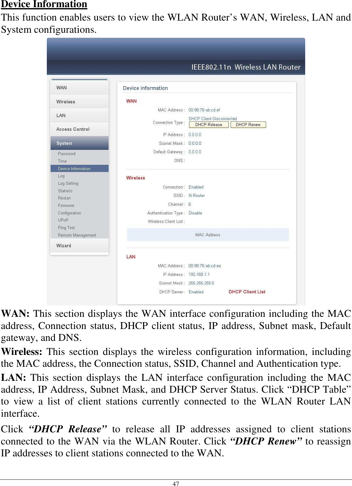 47 Device Information This function enables users to view the WLAN Router’s WAN, Wireless, LAN and System configurations.  WAN: This section displays the WAN interface configuration including the MAC address, Connection status, DHCP client status, IP address, Subnet mask, Default gateway, and DNS.  Wireless:  This section displays  the  wireless configuration information,  including the MAC address, the Connection status, SSID, Channel and Authentication type. LAN: This section displays the LAN interface  configuration including  the  MAC address, IP Address, Subnet Mask, and DHCP Server Status. Click “DHCP Table” to  view  a  list  of  client  stations  currently  connected  to  the  WLAN  Router  LAN interface. Click  “DHCP  Release”  to  release  all  IP  addresses  assigned  to  client  stations connected to the WAN via the WLAN Router. Click “DHCP Renew” to reassign IP addresses to client stations connected to the WAN. 