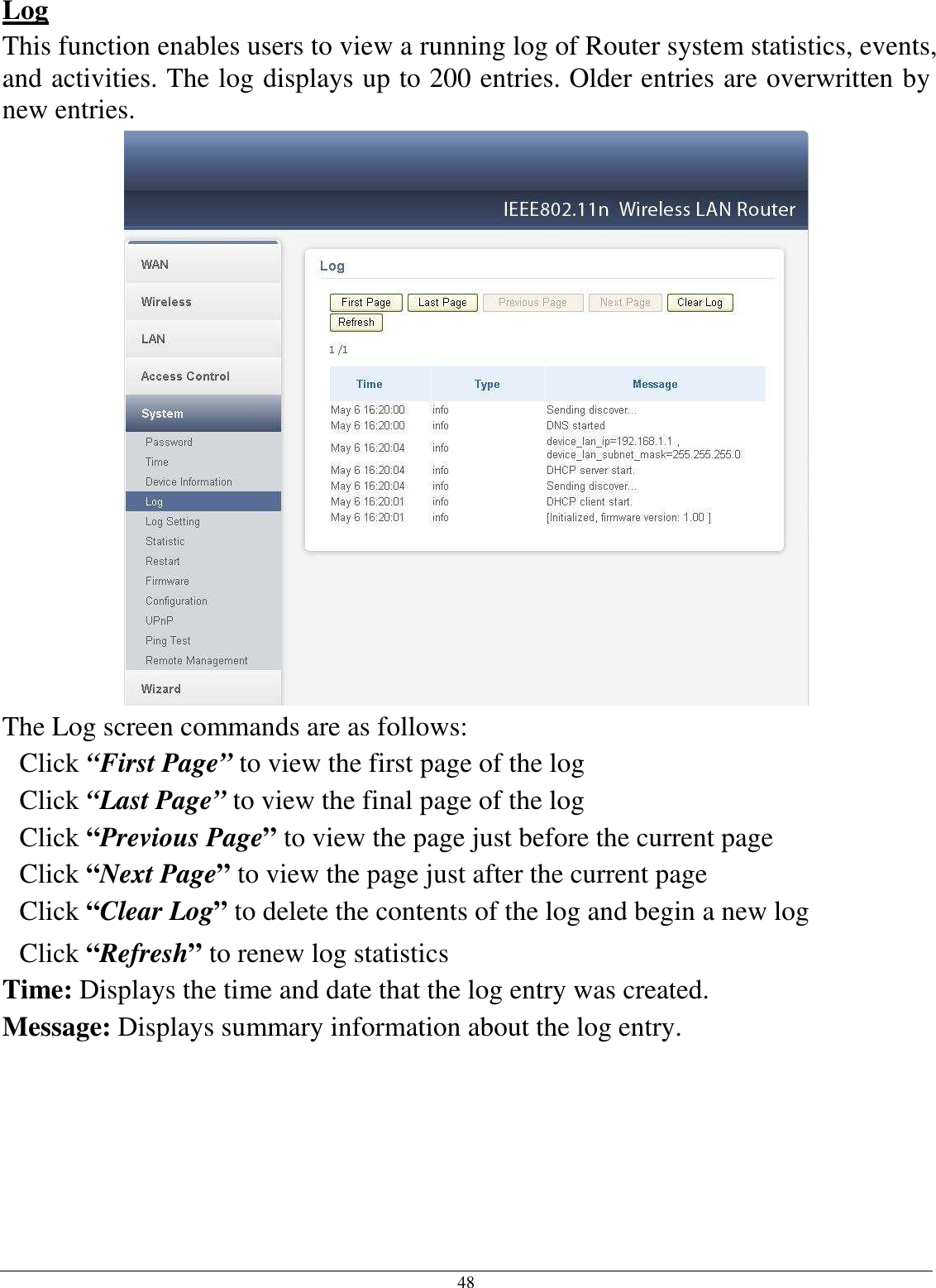 48 Log This function enables users to view a running log of Router system statistics, events, and activities. The log displays up to 200 entries. Older entries are overwritten by new entries.   The Log screen commands are as follows: Click “First Page” to view the first page of the log Click “Last Page” to view the final page of the log Click “Previous Page” to view the page just before the current page Click “Next Page” to view the page just after the current page Click “Clear Log” to delete the contents of the log and begin a new log Click “Refresh” to renew log statistics Time: Displays the time and date that the log entry was created. Message: Displays summary information about the log entry.     