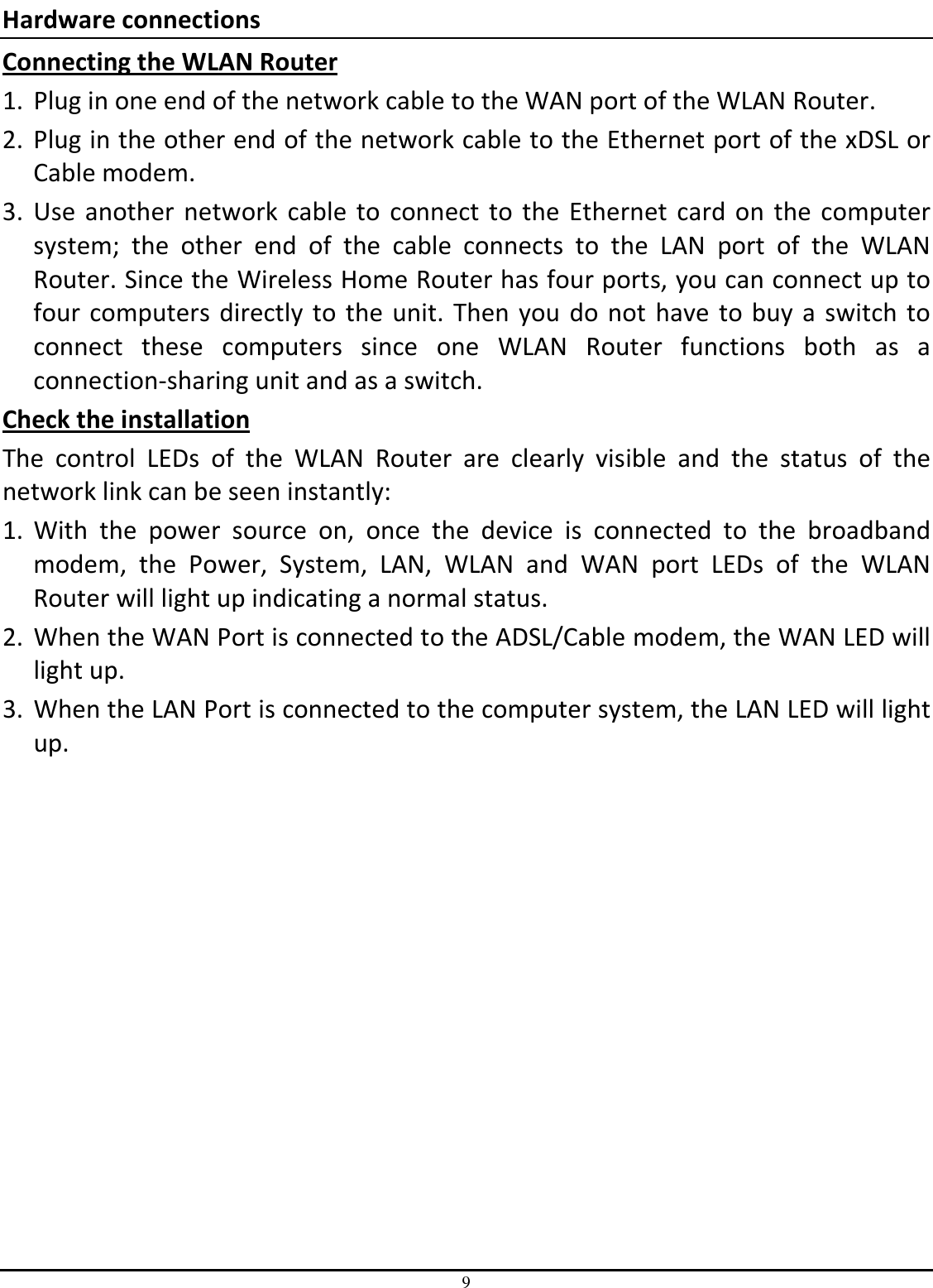 9 Hardware connections Connecting the WLAN Router 1. Plug in one end of the network cable to the WAN port of the WLAN Router. 2. Plug in the other end of the network cable to the Ethernet port of the xDSL or Cable modem. 3. Use  another  network  cable  to  connect  to  the  Ethernet  card  on  the  computer system;  the  other  end  of  the  cable  connects  to  the  LAN  port  of  the  WLAN Router. Since the Wireless Home Router has four ports, you can connect up to four  computers  directly  to the  unit.  Then  you  do not  have  to buy  a  switch  to connect  these  computers  since  one  WLAN  Router  functions  both  as  a connection-sharing unit and as a switch. Check the installation The  control  LEDs  of  the  WLAN  Router  are  clearly  visible  and  the  status  of  the network link can be seen instantly: 1. With  the  power  source  on,  once  the  device  is  connected  to  the  broadband modem,  the  Power,  System,  LAN,  WLAN  and  WAN  port  LEDs  of  the  WLAN Router will light up indicating a normal status. 2. When the WAN Port is connected to the ADSL/Cable modem, the WAN LED will light up. 3. When the LAN Port is connected to the computer system, the LAN LED will light up. 