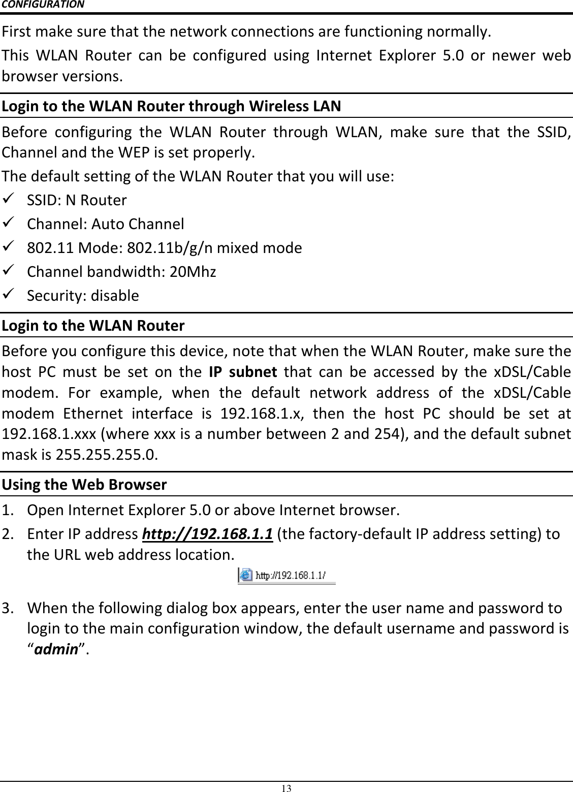 13 CONFIGURATION First make sure that the network connections are functioning normally.  This  WLAN  Router  can  be  configured  using  Internet  Explorer  5.0  or  newer  web browser versions. Login to the WLAN Router through Wireless LAN Before  configuring  the  WLAN  Router  through  WLAN,  make  sure  that  the  SSID, Channel and the WEP is set properly. The default setting of the WLAN Router that you will use:  SSID: N Router  Channel: Auto Channel  802.11 Mode: 802.11b/g/n mixed mode  Channel bandwidth: 20Mhz  Security: disable Login to the WLAN Router Before you configure this device, note that when the WLAN Router, make sure the host  PC  must  be  set  on  the  IP  subnet  that  can  be  accessed  by  the  xDSL/Cable modem.  For  example,  when  the  default  network  address  of  the  xDSL/Cable modem  Ethernet  interface  is  192.168.1.x,  then  the  host  PC  should  be  set  at 192.168.1.xxx (where xxx is a number between 2 and 254), and the default subnet mask is 255.255.255.0. Using the Web Browser 1. Open Internet Explorer 5.0 or above Internet browser. 2. Enter IP address http://192.168.1.1 (the factory-default IP address setting) to the URL web address location.  3. When the following dialog box appears, enter the user name and password to login to the main configuration window, the default username and password is “admin”. 