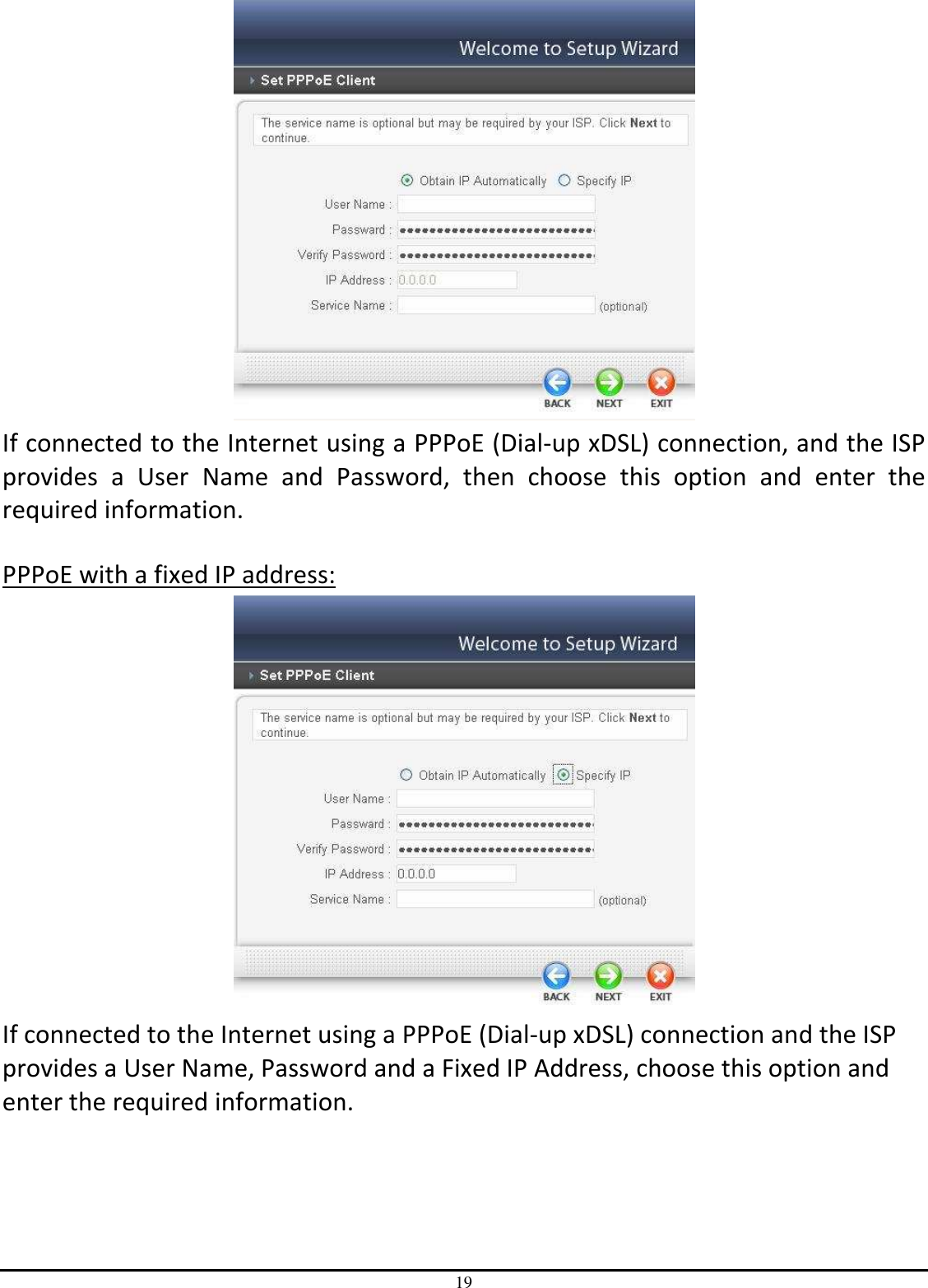 19  If connected to the Internet using a PPPoE (Dial-up xDSL) connection, and the ISP provides  a  User  Name  and  Password,  then  choose  this  option  and  enter  the required information.  PPPoE with a fixed IP address:  If connected to the Internet using a PPPoE (Dial-up xDSL) connection and the ISP provides a User Name, Password and a Fixed IP Address, choose this option and enter the required information.  