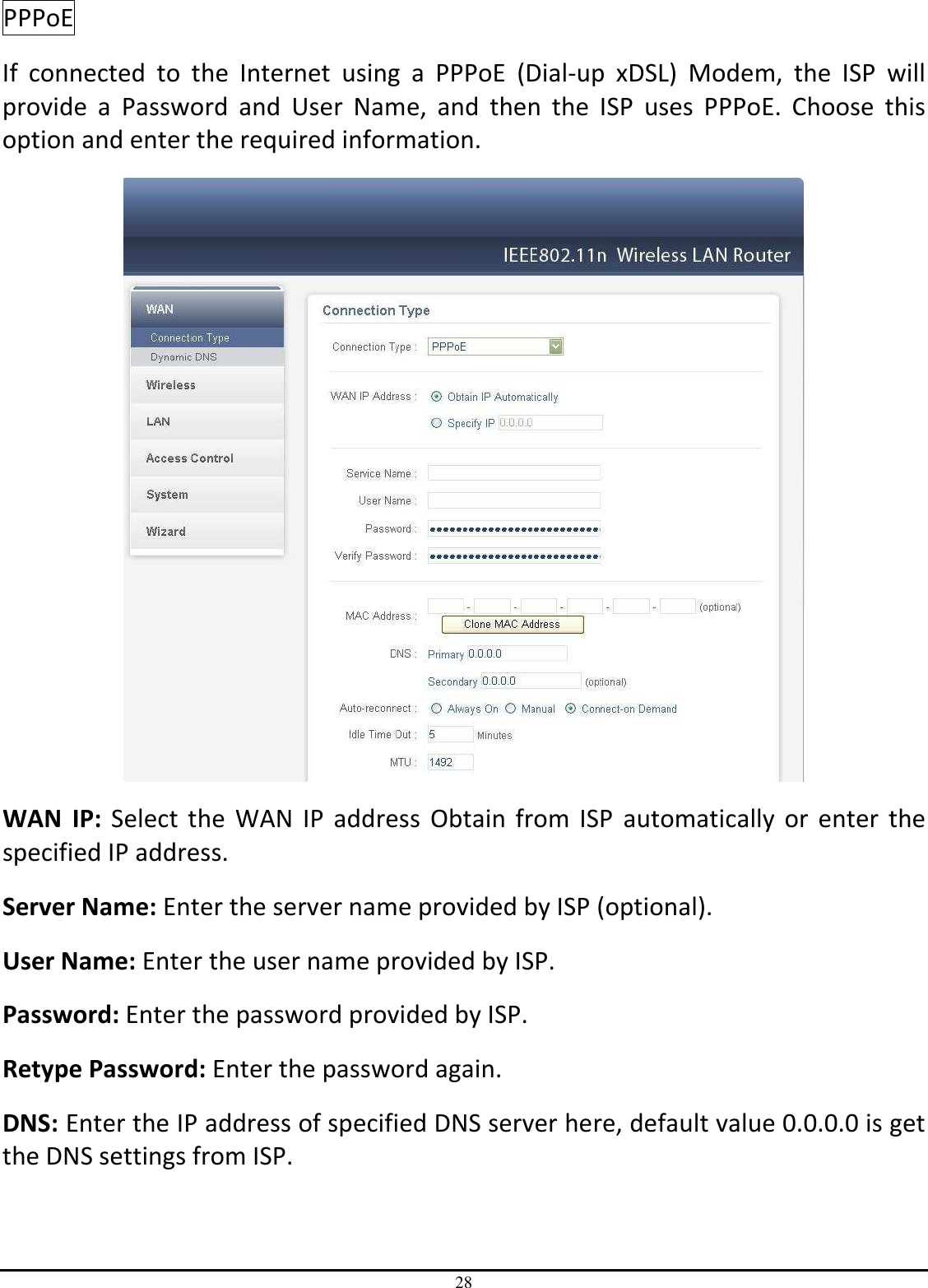28 PPPoE  If  connected  to  the  Internet  using  a  PPPoE  (Dial-up  xDSL)  Modem,  the  ISP  will provide  a  Password  and  User  Name,  and  then  the  ISP  uses  PPPoE.  Choose  this option and enter the required information.  WAN  IP:  Select  the  WAN  IP  address  Obtain  from  ISP  automatically  or  enter  the specified IP address. Server Name: Enter the server name provided by ISP (optional). User Name: Enter the user name provided by ISP. Password: Enter the password provided by ISP. Retype Password: Enter the password again. DNS: Enter the IP address of specified DNS server here, default value 0.0.0.0 is get the DNS settings from ISP. 