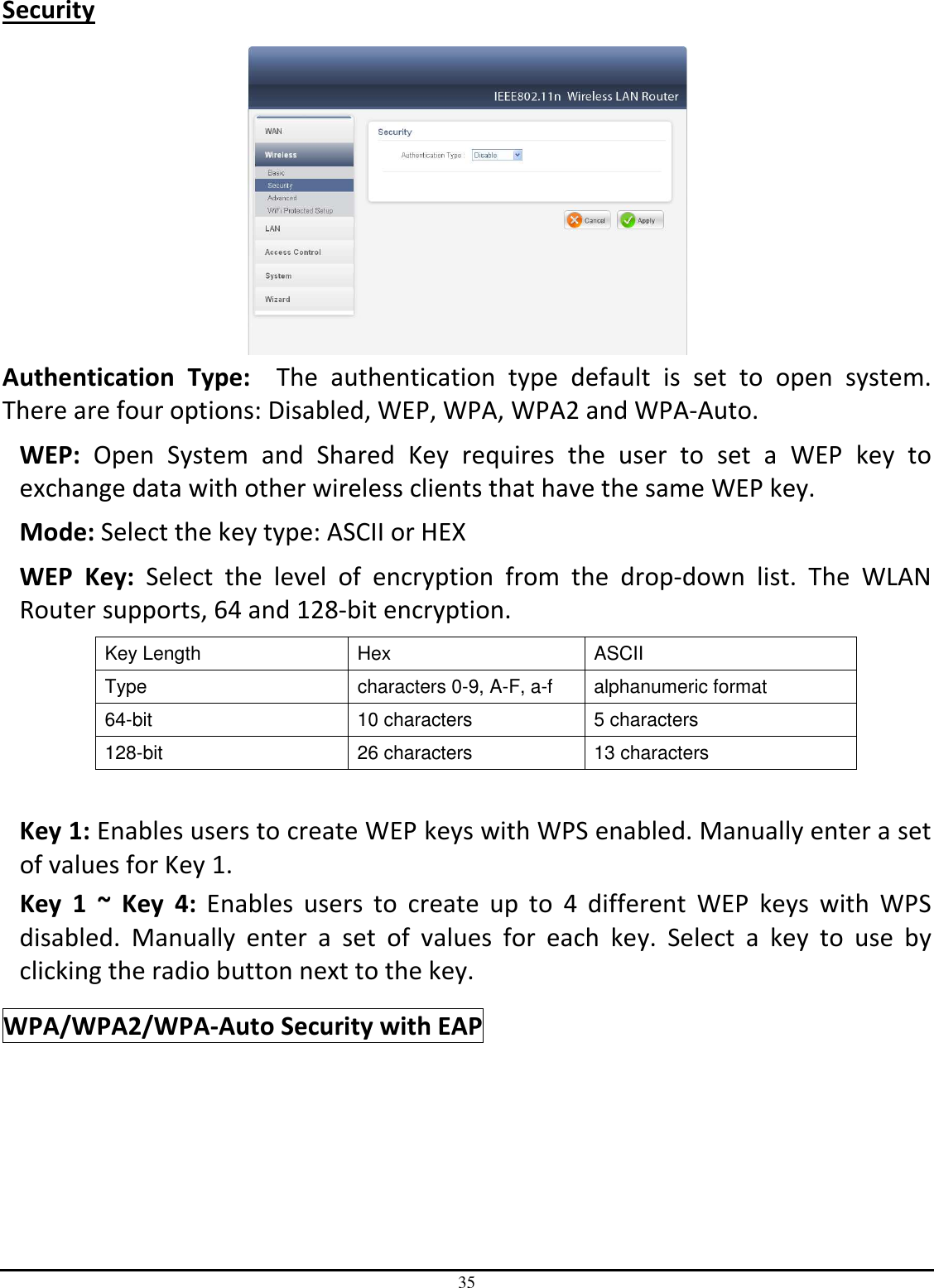 35 Security   Authentication  Type:    The  authentication  type  default  is  set  to  open  system.  There are four options: Disabled, WEP, WPA, WPA2 and WPA-Auto. WEP:  Open  System  and  Shared  Key  requires  the  user  to  set  a  WEP  key  to exchange data with other wireless clients that have the same WEP key. Mode: Select the key type: ASCII or HEX WEP  Key:  Select  the  level  of  encryption  from  the  drop-down  list.  The  WLAN Router supports, 64 and 128-bit encryption. Key Length  Hex  ASCII Type  characters 0-9, A-F, a-f  alphanumeric format 64-bit  10 characters  5 characters 128-bit  26 characters  13 characters  Key 1: Enables users to create WEP keys with WPS enabled. Manually enter a set of values for Key 1.  Key  1  ~  Key  4:  Enables  users  to  create  up  to  4  different  WEP  keys  with  WPS disabled.  Manually  enter  a  set  of  values  for  each  key.  Select  a  key  to  use  by clicking the radio button next to the key. WPA/WPA2/WPA-Auto Security with EAP 