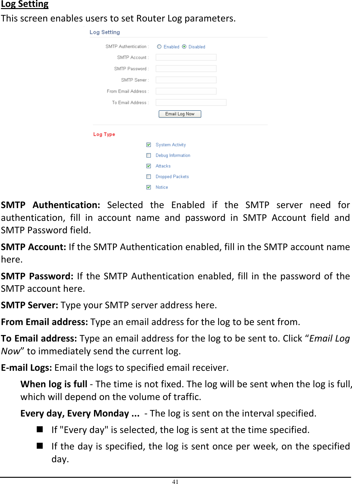 41 Log Setting This screen enables users to set Router Log parameters.  SMTP  Authentication:  Selected  the  Enabled  if  the  SMTP  server  need  for authentication,  fill  in  account  name  and  password  in  SMTP  Account  field  and SMTP Password field. SMTP Account: If the SMTP Authentication enabled, fill in the SMTP account name here. SMTP  Password:  If the  SMTP Authentication  enabled, fill in the  password of  the SMTP account here. SMTP Server: Type your SMTP server address here. From Email address: Type an email address for the log to be sent from. To Email address: Type an email address for the log to be sent to. Click “Email Log Now” to immediately send the current log. E-mail Logs: Email the logs to specified email receiver. When log is full - The time is not fixed. The log will be sent when the log is full, which will depend on the volume of traffic. Every day, Every Monday ...  - The log is sent on the interval specified.   If &quot;Every day&quot; is selected, the log is sent at the time specified.   If the day is specified, the log is sent once per week, on the specified day.  