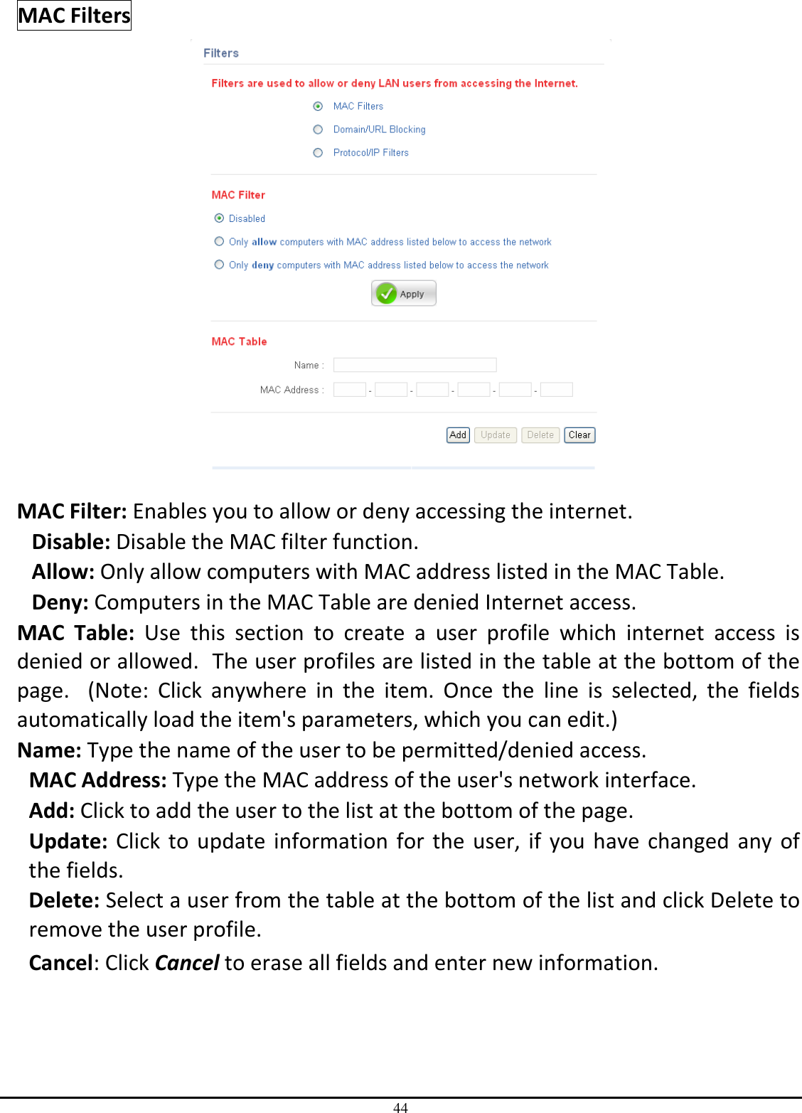 44 MAC Filters   MAC Filter: Enables you to allow or deny accessing the internet.  Disable: Disable the MAC filter function. Allow: Only allow computers with MAC address listed in the MAC Table. Deny: Computers in the MAC Table are denied Internet access. MAC  Table:  Use  this  section  to  create  a  user  profile  which  internet  access  is denied or allowed.  The user profiles are listed in the table at the bottom of the page.    (Note:  Click  anywhere  in  the  item.  Once  the  line  is  selected,  the  fields automatically load the item&apos;s parameters, which you can edit.) Name: Type the name of the user to be permitted/denied access. MAC Address: Type the MAC address of the user&apos;s network interface. Add: Click to add the user to the list at the bottom of the page. Update:  Click  to  update  information  for  the  user,  if  you  have  changed  any  of the fields. Delete: Select a user from the table at the bottom of the list and click Delete to remove the user profile. Cancel: Click Cancel to erase all fields and enter new information. 