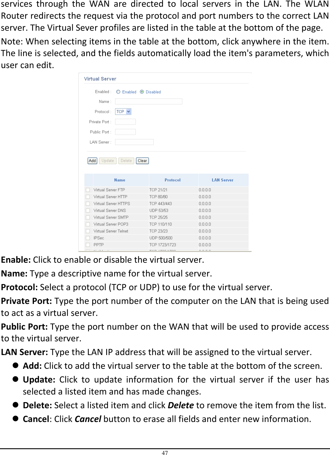 47 services  through  the  WAN  are  directed  to  local  servers  in  the  LAN.  The  WLAN Router redirects the request via the protocol and port numbers to the correct LAN server. The Virtual Sever profiles are listed in the table at the bottom of the page. Note: When selecting items in the table at the bottom, click anywhere in the item. The line is selected, and the fields automatically load the item&apos;s parameters, which user can edit.  Enable: Click to enable or disable the virtual server. Name: Type a descriptive name for the virtual server. Protocol: Select a protocol (TCP or UDP) to use for the virtual server. Private Port: Type the port number of the computer on the LAN that is being used to act as a virtual server. Public Port: Type the port number on the WAN that will be used to provide access to the virtual server. LAN Server: Type the LAN IP address that will be assigned to the virtual server.  Add: Click to add the virtual server to the table at the bottom of the screen.  Update:  Click  to  update  information  for  the  virtual  server  if  the  user  has selected a listed item and has made changes.  Delete: Select a listed item and click Delete to remove the item from the list.  Cancel: Click Cancel button to erase all fields and enter new information. 