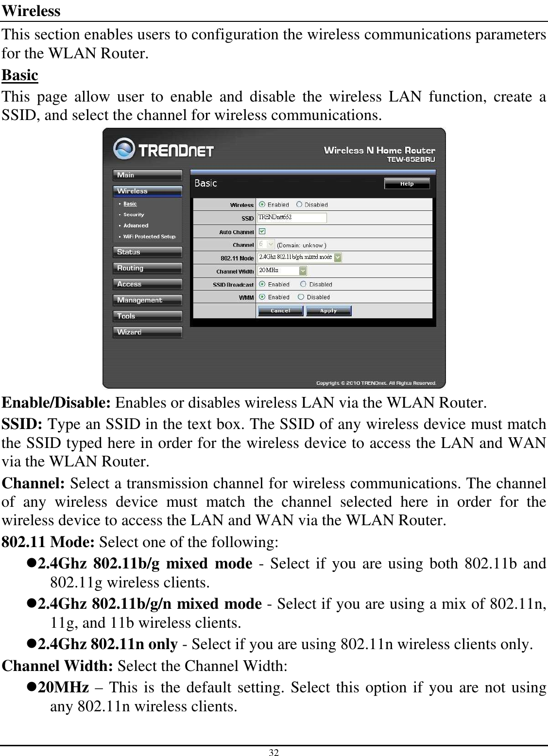 32 Wireless This section enables users to configuration the wireless communications parameters for the WLAN Router. Basic This  page  allow  user  to  enable  and  disable  the  wireless  LAN  function,  create  a SSID, and select the channel for wireless communications.  Enable/Disable: Enables or disables wireless LAN via the WLAN Router. SSID: Type an SSID in the text box. The SSID of any wireless device must match the SSID typed here in order for the wireless device to access the LAN and WAN via the WLAN Router. Channel: Select a transmission channel for wireless communications. The channel of  any  wireless  device  must  match  the  channel  selected  here  in  order  for  the wireless device to access the LAN and WAN via the WLAN Router. 802.11 Mode: Select one of the following: 2.4Ghz 802.11b/g  mixed  mode - Select if you are using both 802.11b and 802.11g wireless clients. 2.4Ghz 802.11b/g/n mixed mode - Select if you are using a mix of 802.11n, 11g, and 11b wireless clients. 2.4Ghz 802.11n only - Select if you are using 802.11n wireless clients only. Channel Width: Select the Channel Width: 20MHz – This is the default setting. Select this option if you are not using any 802.11n wireless clients. 