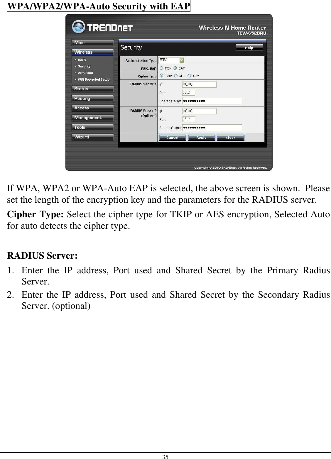 35 WPA/WPA2/WPA-Auto Security with EAP   If WPA, WPA2 or WPA-Auto EAP is selected, the above screen is shown.  Please set the length of the encryption key and the parameters for the RADIUS server. Cipher Type: Select the cipher type for TKIP or AES encryption, Selected Auto for auto detects the cipher type.   RADIUS Server: 1. Enter  the  IP  address,  Port  used  and  Shared  Secret  by  the  Primary  Radius Server. 2. Enter the IP address, Port used and Shared Secret by the Secondary Radius Server. (optional)           