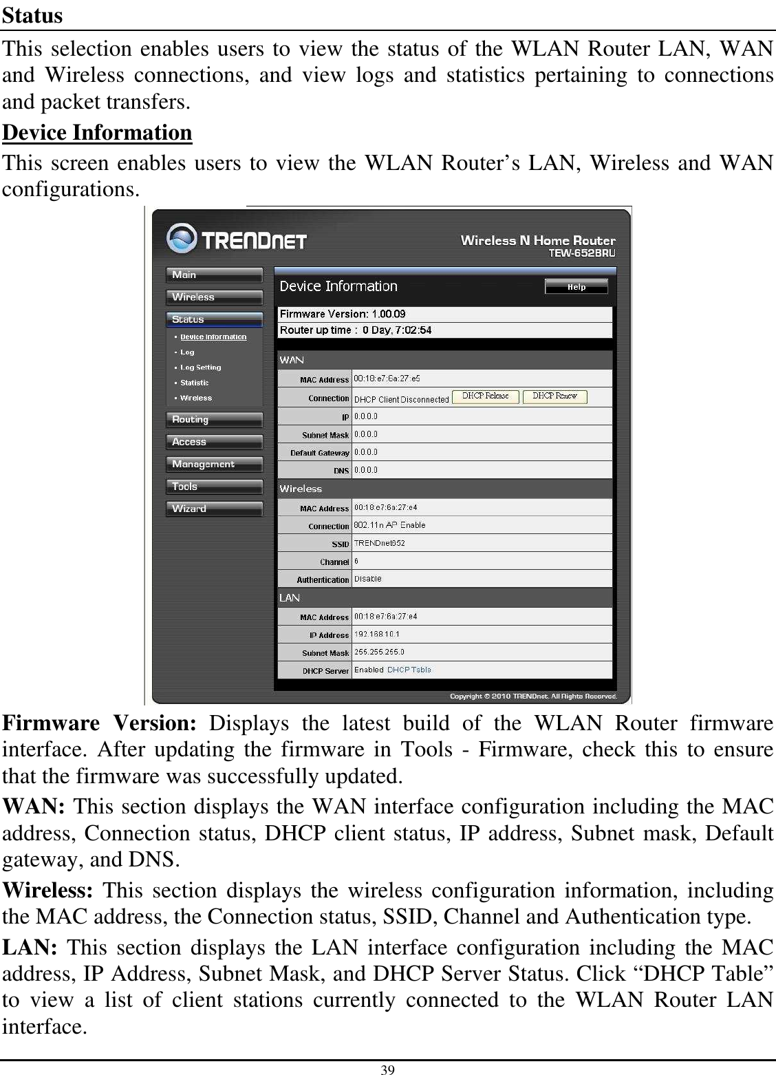 39 Status This selection enables users to view the status of the WLAN Router LAN, WAN and  Wireless  connections,  and  view  logs  and  statistics  pertaining  to  connections and packet transfers. Device Information This screen enables users to view the WLAN Router’s LAN, Wireless and WAN configurations.  Firmware  Version:  Displays  the  latest  build  of  the  WLAN  Router  firmware interface.  After updating  the firmware in  Tools  - Firmware,  check this to ensure that the firmware was successfully updated. WAN: This section displays the WAN interface configuration including the MAC address, Connection status, DHCP client status, IP address, Subnet mask, Default gateway, and DNS.  Wireless:  This section displays  the  wireless configuration information,  including the MAC address, the Connection status, SSID, Channel and Authentication type. LAN: This section displays the LAN interface  configuration including  the  MAC address, IP Address, Subnet Mask, and DHCP Server Status. Click “DHCP Table” to  view  a  list  of  client  stations  currently  connected  to  the  WLAN  Router  LAN interface. 