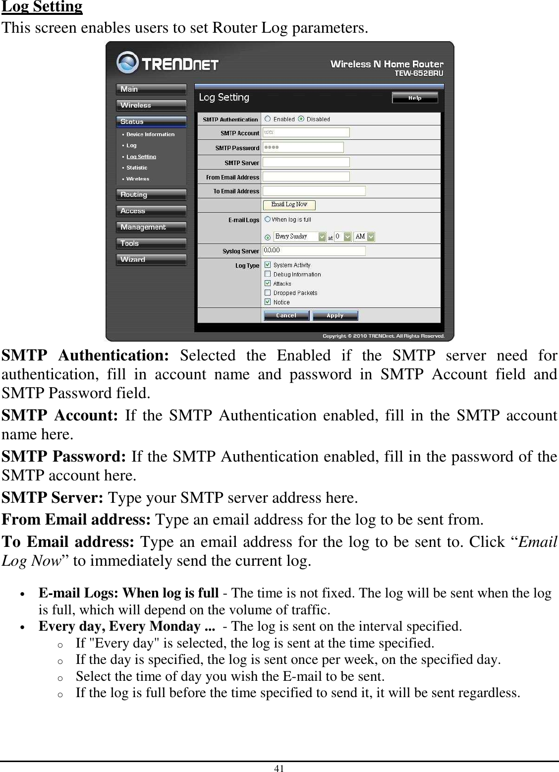 41 Log Setting This screen enables users to set Router Log parameters.  SMTP  Authentication:  Selected  the  Enabled  if  the  SMTP  server  need  for authentication,  fill  in  account  name  and  password  in  SMTP  Account  field  and SMTP Password field. SMTP  Account:  If the SMTP Authentication enabled, fill in the SMTP account name here. SMTP Password: If the SMTP Authentication enabled, fill in the password of the SMTP account here. SMTP Server: Type your SMTP server address here. From Email address: Type an email address for the log to be sent from. To Email address: Type an email address for the log to be sent to. Click “Email Log Now” to immediately send the current log. • E-mail Logs: When log is full - The time is not fixed. The log will be sent when the log is full, which will depend on the volume of traffic.  • Every day, Every Monday ...  - The log is sent on the interval specified.  o If &quot;Every day&quot; is selected, the log is sent at the time specified.  o If the day is specified, the log is sent once per week, on the specified day.  o Select the time of day you wish the E-mail to be sent.  o If the log is full before the time specified to send it, it will be sent regardless. 