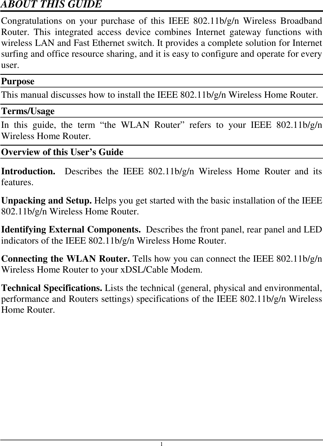 1 ABOUT THIS GUIDE Congratulations  on  your  purchase  of  this  IEEE  802.11b/g/n  Wireless  Broadband Router.  This  integrated  access  device  combines  Internet  gateway  functions  with wireless LAN and Fast Ethernet switch. It provides a complete solution for Internet surfing and office resource sharing, and it is easy to configure and operate for every user. Purpose This manual discusses how to install the IEEE 802.11b/g/n Wireless Home Router.  Terms/Usage In  this  guide,  the  term  “the  WLAN  Router”  refers  to  your  IEEE  802.11b/g/n Wireless Home Router. Overview of this User’s Guide Introduction.    Describes  the  IEEE  802.11b/g/n  Wireless  Home  Router  and  its features. Unpacking and Setup. Helps you get started with the basic installation of the IEEE 802.11b/g/n Wireless Home Router. Identifying External Components.  Describes the front panel, rear panel and LED indicators of the IEEE 802.11b/g/n Wireless Home Router. Connecting the WLAN Router. Tells how you can connect the IEEE 802.11b/g/n Wireless Home Router to your xDSL/Cable Modem. Technical Specifications. Lists the technical (general, physical and environmental, performance and Routers settings) specifications of the IEEE 802.11b/g/n Wireless Home Router.  