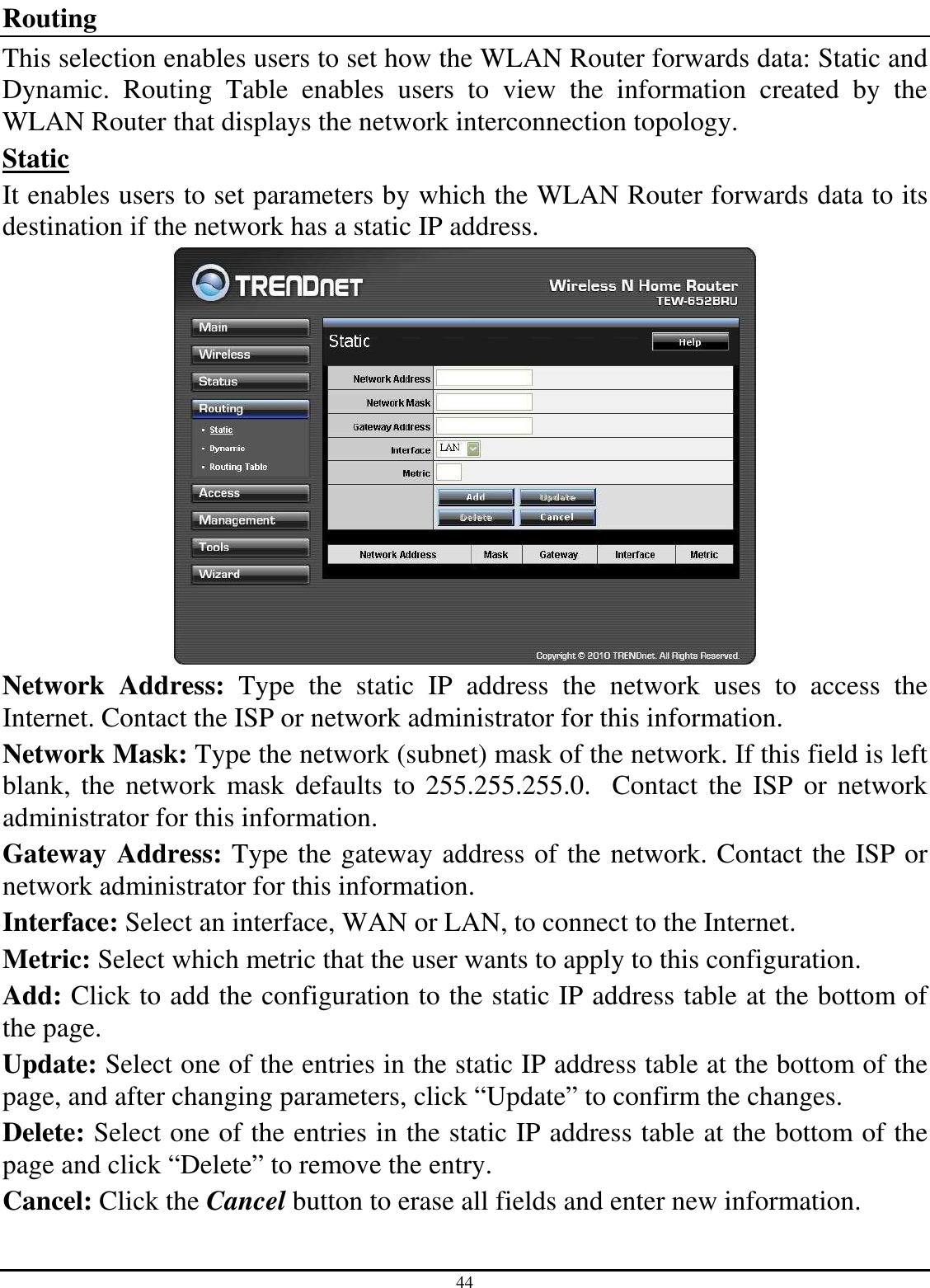 44 Routing This selection enables users to set how the WLAN Router forwards data: Static and Dynamic.  Routing  Table  enables  users  to  view  the  information  created  by  the WLAN Router that displays the network interconnection topology. Static It enables users to set parameters by which the WLAN Router forwards data to its destination if the network has a static IP address.  Network  Address:  Type  the  static  IP  address  the  network  uses  to  access  the Internet. Contact the ISP or network administrator for this information. Network Mask: Type the network (subnet) mask of the network. If this field is left blank,  the network  mask  defaults to  255.255.255.0.   Contact  the  ISP  or network administrator for this information. Gateway Address: Type the gateway address of the network. Contact the ISP or network administrator for this information. Interface: Select an interface, WAN or LAN, to connect to the Internet. Metric: Select which metric that the user wants to apply to this configuration. Add: Click to add the configuration to the static IP address table at the bottom of the page. Update: Select one of the entries in the static IP address table at the bottom of the page, and after changing parameters, click “Update” to confirm the changes. Delete: Select one of the entries in the static IP address table at the bottom of the page and click “Delete” to remove the entry. Cancel: Click the Cancel button to erase all fields and enter new information. 