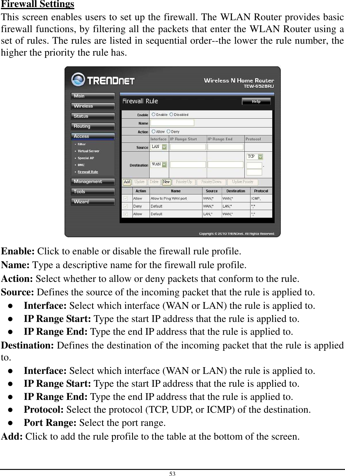 53 Firewall Settings This screen enables users to set up the firewall. The WLAN Router provides basic firewall functions, by filtering all the packets that enter the WLAN Router using a set of rules. The rules are listed in sequential order--the lower the rule number, the higher the priority the rule has.  Enable: Click to enable or disable the firewall rule profile. Name: Type a descriptive name for the firewall rule profile. Action: Select whether to allow or deny packets that conform to the rule. Source: Defines the source of the incoming packet that the rule is applied to. ●  Interface: Select which interface (WAN or LAN) the rule is applied to. ●  IP Range Start: Type the start IP address that the rule is applied to. ●  IP Range End: Type the end IP address that the rule is applied to. Destination: Defines the destination of the incoming packet that the rule is applied to. ●  Interface: Select which interface (WAN or LAN) the rule is applied to. ●  IP Range Start: Type the start IP address that the rule is applied to. ●  IP Range End: Type the end IP address that the rule is applied to. ●  Protocol: Select the protocol (TCP, UDP, or ICMP) of the destination. ●  Port Range: Select the port range. Add: Click to add the rule profile to the table at the bottom of the screen. 