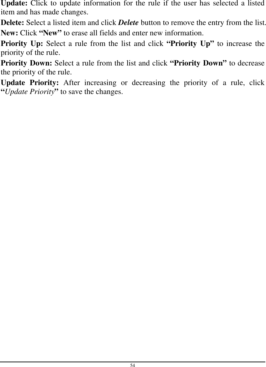 54 Update: Click to update information for the rule if the user has selected a listed item and has made changes. Delete: Select a listed item and click Delete button to remove the entry from the list. New: Click “New” to erase all fields and enter new information. Priority  Up: Select a rule from the list and click “Priority  Up” to increase the priority of the rule. Priority Down: Select a rule from the list and click “Priority Down” to decrease the priority of the rule. Update  Priority:  After  increasing  or  decreasing  the  priority  of  a  rule,  click “Update Priority” to save the changes. 