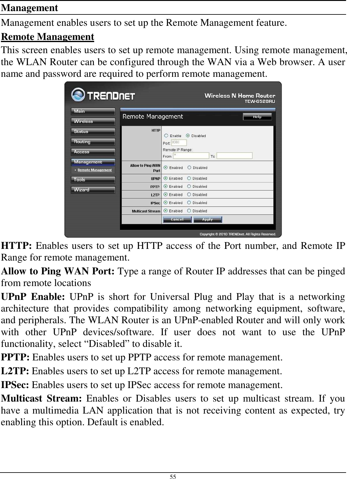 55 Management Management enables users to set up the Remote Management feature. Remote Management This screen enables users to set up remote management. Using remote management, the WLAN Router can be configured through the WAN via a Web browser. A user name and password are required to perform remote management.  HTTP: Enables users to set up HTTP access of the Port number, and Remote IP Range for remote management. Allow to Ping WAN Port: Type a range of Router IP addresses that can be pinged from remote locations UPnP  Enable:  UPnP  is  short  for  Universal  Plug  and  Play  that  is  a  networking architecture  that  provides  compatibility  among  networking  equipment,  software, and peripherals. The WLAN Router is an UPnP-enabled Router and will only work with  other  UPnP  devices/software.  If  user  does  not  want  to  use  the  UPnP functionality, select “Disabled” to disable it. PPTP: Enables users to set up PPTP access for remote management. L2TP: Enables users to set up L2TP access for remote management. IPSec: Enables users to set up IPSec access for remote management. Multicast  Stream:  Enables  or  Disables  users  to  set  up  multicast  stream.  If  you have a multimedia LAN application that is not receiving content as expected, try enabling this option. Default is enabled. 