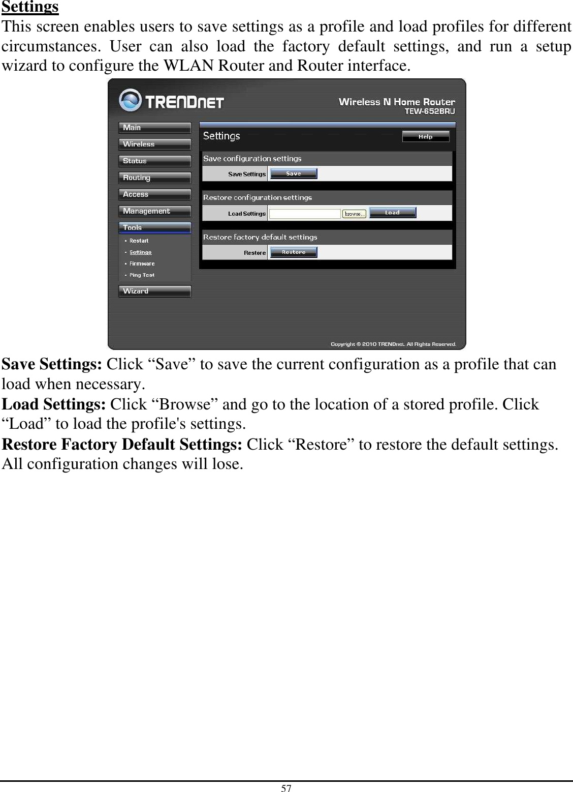 57 Settings This screen enables users to save settings as a profile and load profiles for different circumstances.  User  can  also  load  the  factory  default  settings,  and  run  a  setup wizard to configure the WLAN Router and Router interface.  Save Settings: Click “Save” to save the current configuration as a profile that can load when necessary. Load Settings: Click “Browse” and go to the location of a stored profile. Click “Load” to load the profile&apos;s settings. Restore Factory Default Settings: Click “Restore” to restore the default settings. All configuration changes will lose. 