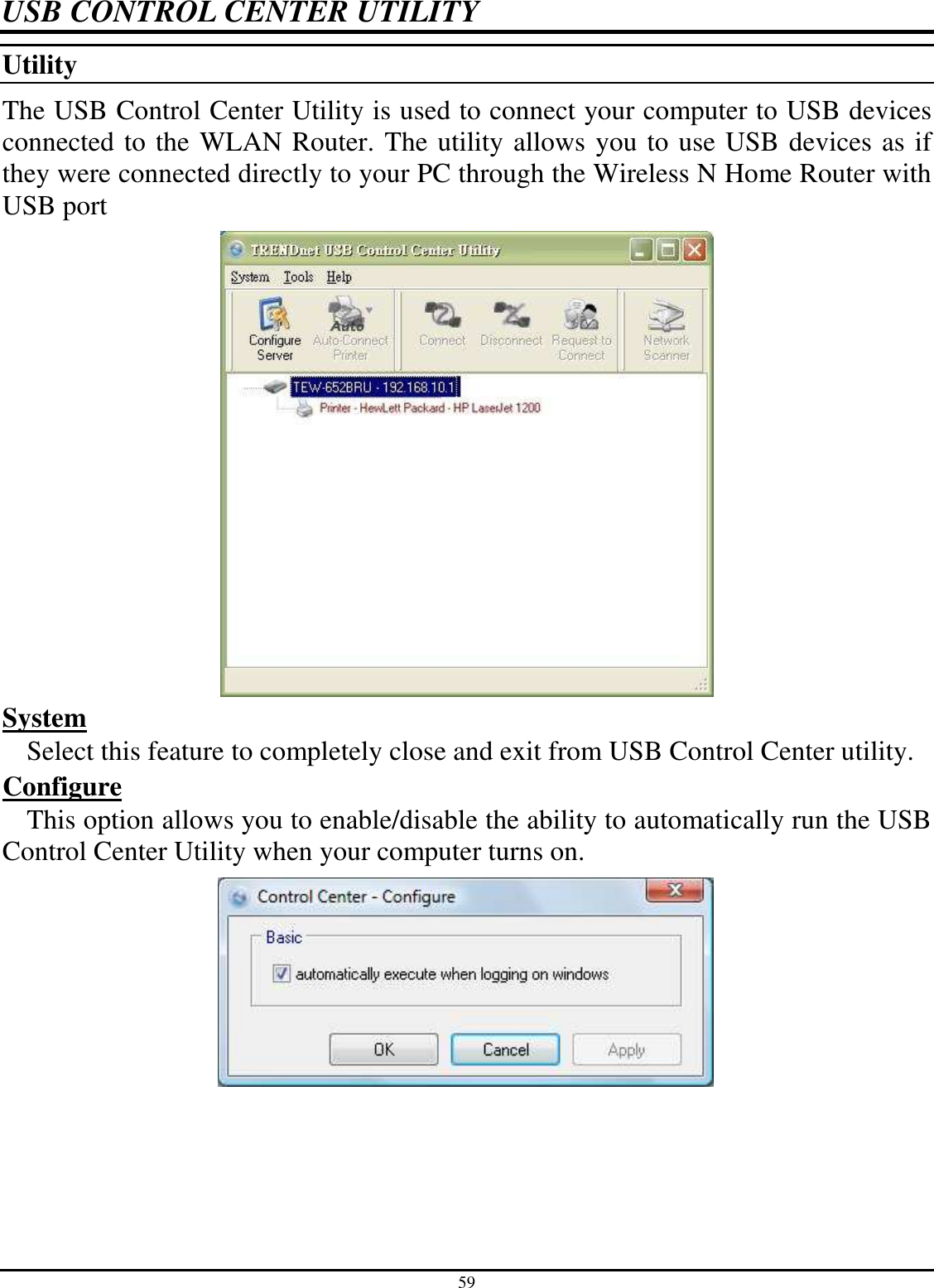 59 USB CONTROL CENTER UTILITY Utility  The USB Control Center Utility is used to connect your computer to USB devices connected to the WLAN Router. The utility allows you to use USB devices as if they were connected directly to your PC through the Wireless N Home Router with USB port   System  Select this feature to completely close and exit from USB Control Center utility. Configure  This option allows you to enable/disable the ability to automatically run the USB Control Center Utility when your computer turns on.  