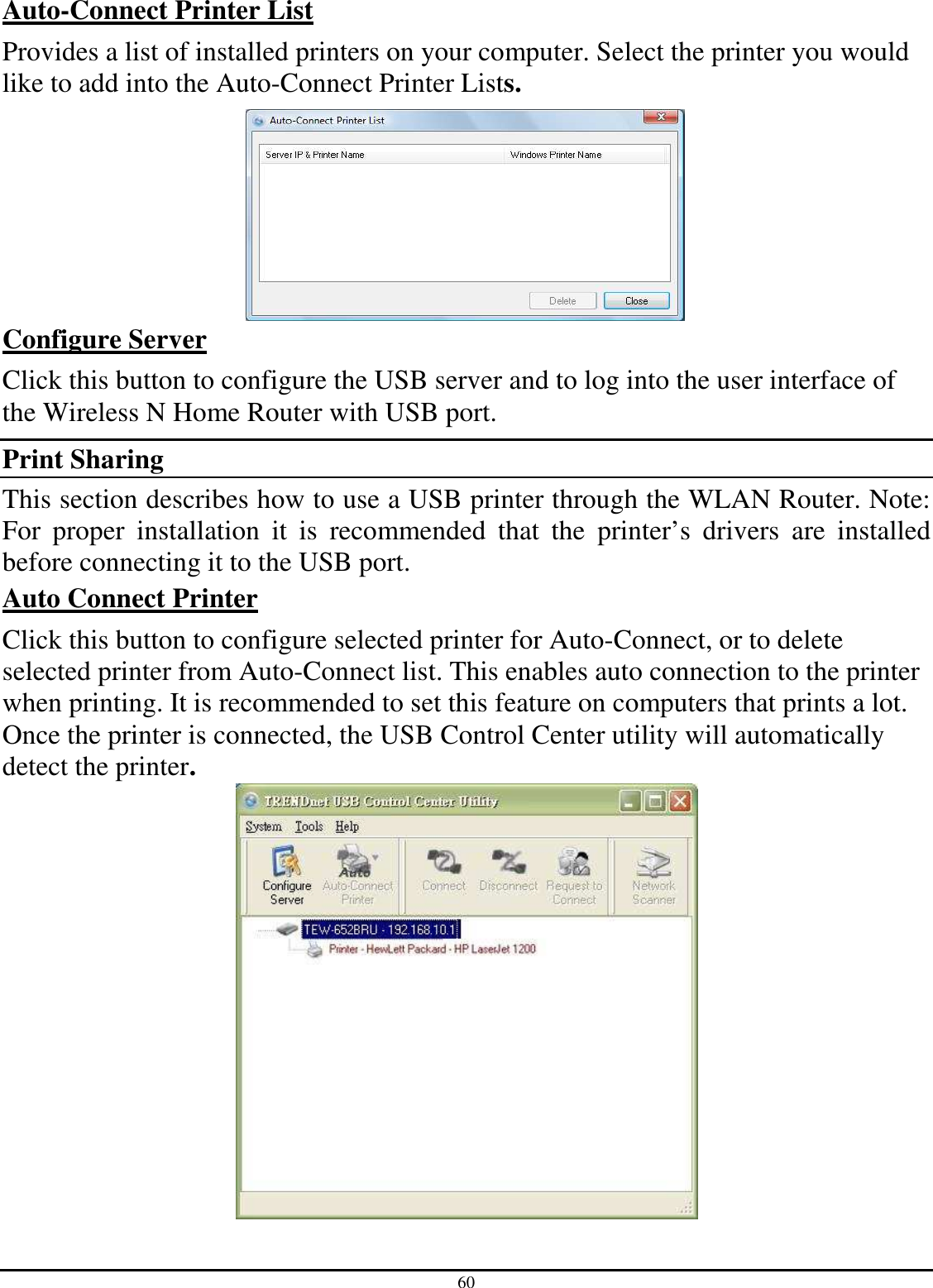 60 Auto-Connect Printer List Provides a list of installed printers on your computer. Select the printer you would like to add into the Auto-Connect Printer Lists.   Configure Server Click this button to configure the USB server and to log into the user interface of the Wireless N Home Router with USB port. Print Sharing  This section describes how to use a USB printer through the WLAN Router. Note: For  proper  installation  it  is  recommended  that  the  printer’s  drivers  are  installed before connecting it to the USB port. Auto Connect Printer  Click this button to configure selected printer for Auto-Connect, or to delete selected printer from Auto-Connect list. This enables auto connection to the printer when printing. It is recommended to set this feature on computers that prints a lot.  Once the printer is connected, the USB Control Center utility will automatically detect the printer.   