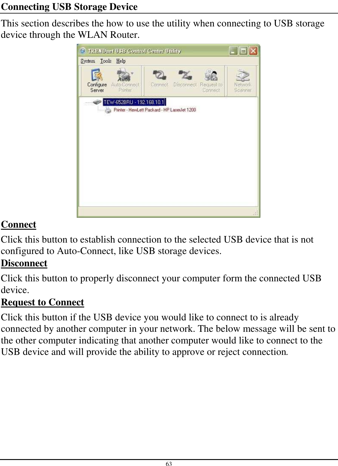 63 Connecting USB Storage Device This section describes the how to use the utility when connecting to USB storage device through the WLAN Router.   Connect Click this button to establish connection to the selected USB device that is not configured to Auto-Connect, like USB storage devices.  Disconnect Click this button to properly disconnect your computer form the connected USB device.  Request to Connect Click this button if the USB device you would like to connect to is already connected by another computer in your network. The below message will be sent to the other computer indicating that another computer would like to connect to the USB device and will provide the ability to approve or reject connection.  